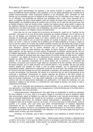 G i o v a n n i P a p i n i G o g
»Otro genio demostraban los egipcios y los asirios Cuando un pueblo se rebelaba los
reyes de Babilonia hacían desollar a los culpables y con sus pieles tapizaban las murallas de la
ciudad insurreccionada. Estas tradiciones pasaron a los mongoles, pero Tamerlán es más
famoso por la cantidad que por la calidad de los suplicios. Era un mercader al por mayor, pero
no un refinado. Las pirámides de cabezas que quedaban aquí y allá. como recuerdo de su
paso, no dejaban de tener cierta belleza, pero los modos de matar eran más bien comunes y
despreciables. La verdadera patria de nuestro arte es China. En el viaje de instrucción que hice
al Celeste Imperio, hace ya muchos años, cuando era todavía joven, pude asistir a alguno de
los suplicios clásicos de aquel país tan exquisitamente civilizado. Pero había comenzado ya la
decadencia y me dicen que ahora, con la República, las cosas van todavía peor. ¡Hasta quieren
imitar a los europeos y se rebajan incluso al fusilamiento!
»Una sola vez en una ciudad de la provincia de Kuang-Si, pude ver el "suplicio de los
cuchillos", que para mí es una de las obras maestras de nuestra profesión. Por lo menos es el
que me ha dejado una impresión más profunda: merece ser visto. Quizá no sabe en qué
consiste. El condenado aparece atado a un palo y delante de él se halla el verdugo con una
especie de cesto cubierto con un paño De cuando en cuando el ejecutor mete la mano en el
cesto, sin mirar, y saca un cuchillo, lee la palabra que se halla grabada en la hoja y, según lo
que ve escrito, opera. En el cesto hay tantos cuchillos cuantas son las partes del cuerpo y cada
uno lleva su inscripción correspondiente En el primero que cogió el verdugo debía de hallarse
«pie derecho», porque fue el primer miembro que vi cortar al paciente. Luego vi
sucesivamente cortar la oreja derecha, las nalgas, la mano izquierda, la pierna derecha, el
labio superior, los dos senos y el brazo manco. El paciente no gritaba, apenas gemía. Tal vez
se hallaba desmayado. Me dijeron que las familias de los condenados. cuando son ricas pagan
una gran cantidad al verdugo para que saque pronto el cuchillo donde se halla escrito "
cabeza"
o "
corazón", con objeto de frustrar las intenciones del inventor y abreviar la ejecución. Pero
aquella vez debía de tratarse de un malhechor pobre, porque sólo al final le fue cortada la
cabeza. Si los requisitos esenciales de la pena deben ser la duración y la variedad del
tormento, me parece que el primer lugar debe ser concedido al de los cuchillos. Me hice amigo
de aquel verdugo: era un bello anciano con la perilla blanca y muy amable. Me dijo que aquel
suplicio estaba casi pasado de moda y que se podía emplear, con la tolerancia de las
autoridades locales, solamente en pequeñas comarcas de provincias. Me confesó que también
en China el arte del verdugo era ya poco apreciado y buscado y las sutilezas del oficio estaban
a punto de perderse. Sus lamentos me vienen a la memoria hoy en que la decadencia es ya
universal y manifiesta. Únicamente en ciertas regiones de América y del Asia Central se
encuentran artistas de la muerte que realizan con amor su trabajo y que no han perdido del
todo las buenas tradiciones. Y yo que estoy hablando y que puedo alabarme de tener en mi
carrera casi dos mil ejecuciones realizadas con perfección y con todos los sistemas, me veo
reducido a vegetar en las cocinas y a contentarme, para pasar el tiempo, con quitar la vida a
vulgarísimos animales.
Una vez le pregunté qué sensaciones experimentaba, en sus buenos tiempos, durante
una ejecución y si no había sentido nunca repugnancia o remordimientos por el horrible oficio a
que se dedicaba. Me miró sonriendo.
—¿Remordimientos? ¿Repugnancia? ¿Por qué? Ante el condenado no sentía la impresión
de tener delante a un vivo, sino a un muerto. Desde el momento en que la sentencia había
sido pronunciada, aquél se hallaba vivo sólo por tolerancia y por razones burocráticas. Había
sido ya borrado legalmente del mundo de los vivientes y yo podía proceder a mi obra con la
misma frialdad que tienen los médicos cuando descuartizan y despellejan un cadáver. El
verdadero autor de la muerte, para mí, es el juez; yo no era más que un instrumento, como el
cuchillo o la cuerda. ¿Por qué tenía que tener remordimientos? Si hubiese dependido
únicamente de mí, no hubiera matado ni siquiera a una araña. Era el Estado quien me
entregaba un cadáver viviente y me ordenaba que desembarazase a la Tierra de su presencia.
Y luego la mayor parte de los ajusticiados eran asesinos y yo no les hacía nada más que lo que
habían hecho a otros, que eran inocentes.
—Confiese, sin embargo, que el oficio le gustaba y que satisfacía su afición natural a la
sangre.
—¿No es esto un mérito? —replicó Tiapa—. Nadie puede ejercer honrada y valientemente
un arte si no lo ama. Y en lo que se refiere al amor a la sangre, ¿qué mal hay en ello? Si nació
conmigo, yo no soy responsable. Todos siguen sus propias inclinaciones. Los pintores pintan
78
 