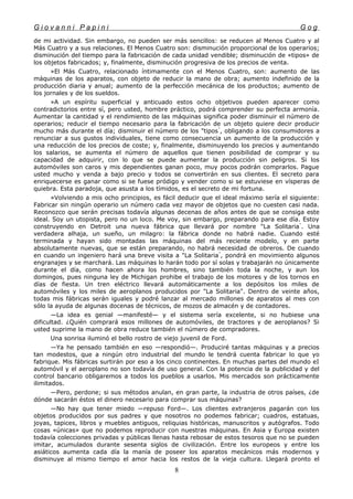 G i o v a n n i P a p i n i G o g
de mi actividad. Sin embargo, no pueden ser más sencillos: se reducen al Menos Cuatro y al
Más Cuatro y a sus relaciones. El Menos Cuatro son: disminución proporcional de los operarios;
disminución del tiempo para la fabricación de cada unidad vendible; disminución de «tipos» de
los objetos fabricados; y, finalmente, disminución progresiva de los precios de venta.
»El Más Cuatro, relacionado íntimamente con el Menos Cuatro, son: aumento de las
máquinas de los aparatos, con objeto de reducir la mano de obra; aumento indefinido de la
producción diaria y anual; aumento de la perfección mecánica de los productos; aumento de
los jornales y de los sueldos.
»A un espíritu superficial y anticuado estos ocho objetivos pueden aparecer como
contradictorios entre sí, pero usted, hombre práctico, podrá comprender su perfecta armonía.
Aumentar la cantidad y el rendimiento de las máquinas significa poder disminuir el número de
operarios; reducir el tiempo necesario para la fabricación de un objeto quiere decir producir
mucho más durante el día; disminuir el número de los "tipos"
, obligando a los consumidores a
renunciar a sus gustos individuales, tiene como consecuencia un aumento de la producción y
una reducción de los precios de coste; y, finalmente, disminuyendo los precios y aumentando
los salarios, se aumenta el número de aquellos que tienen posibilidad de comprar y su
capacidad de adquirir, con lo que se puede aumentar la producción sin peligros. Si los
automóviles son caros y mis dependientes ganan poco, muy pocos podrán comprarlos. Pague
usted mucho y venda a bajo precio y todos se convertirán en sus clientes. El secreto para
enriquecerse es ganar como si se fuese pródigo y vender como si se estuviese en vísperas de
quiebra. Esta paradoja, que asusta a los tímidos, es el secreto de mi fortuna.
»Volviendo a mis ocho principios, es fácil deducir que el ideal máximo sería el siguiente:
Fabricar sin ningún operario un número cada vez mayor de objetos que no cuesten casi nada.
Reconozco que serán precisas todavía algunas decenas de años antes de que se consiga este
ideal. Soy un utopista, pero no un loco. Me voy, sin embargo, preparando para ese día. Estoy
construyendo en Detroit una nueva fábrica que llevará por nombre "La Solitaria"
. Una
verdadera alhaja, un sueño, un milagro: la fábrica donde no habrá nadie. Cuando esté
terminada y hayan sido montadas las máquinas del más reciente modelo, y en parte
absolutamente nuevas, que se están preparando, no habrá necesidad de obreros. De cuando
en cuando un ingeniero hará una breve visita a "La Solitaria"
, pondrá en movimiento algunos
engranajes y se marchará. Las máquinas lo harán todo por sí solas y trabajarán no únicamente
durante el día, como hacen ahora los hombres, sino también toda la noche, y aun los
domingos, pues ninguna ley de Michigan prohibe el trabajo de los motores y de los tornos en
días de fiesta. Un tren eléctrico llevará automáticamente a los depósitos los miles de
automóviles y los miles de aeroplanos producidos por "La Solitaria". Dentro de veinte años,
todas mis fábricas serán iguales y podré lanzar al mercado millones de aparatos al mes con
sólo la ayuda de algunas docenas de técnicos, de mozos de almacén y de contadores.
—La idea es genial —manifesté— y el sistema sería excelente, si no hubiese una
dificultad. ¿Quién comprará esos millones de automóviles, de tractores y de aeroplanos? Si
usted suprime la mano de obra reduce también el número de compradores.
Una sonrisa iluminó el bello rostro de viejo juvenil de Ford.
—Ya he pensado también en eso —respondió—. Produciré tantas máquinas y a precios
tan modestos, que a ningún otro industrial del mundo le tendrá cuenta fabricar lo que yo
fabrique. Mis fábricas surtirán por eso a los cinco continentes. En muchas partes del mundo eI
automóvil y el aeroplano no son todavía de uso general. Con la potencia de la publicidad y del
control bancario obligaremos a todos los pueblos a usarlos. Mis mercados son prácticamente
ilimitados.
—Pero, perdone; si sus métodos anulan, en gran parte, la industria de otros países, ¿de
dónde sacarán éstos el dinero necesario para comprar sus máquinas?
—No hay que tener miedo —repuso Ford—. Los clientes extranjeros pagarán con los
objetos producidos por sus padres y que nosotros no podemos fabricar; cuadros, estatuas,
joyas, tapices, libros y muebles antiguos, reliquias históricas, manuscritos y autógrafos. Todo
cosas «únicas» que no podemos reproducir con nuestras máquinas. En Asia y Europa existen
todavía colecciones privadas y públicas llenas hasta rebosar de estos tesoros que no se pueden
imitar, acumulados durante sesenta siglos de civilización. Entre los europeos y entre los
asiáticos aumenta cada día la manía de poseer los aparatos mecánicos más modernos y
disminuye al mismo tiempo el amor hacia los restos de la vieja cultura. Llegará pronto el
8
 