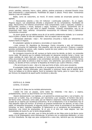 G i o v a n n i P a p i n i G o g
precio: petróleo, antracita, hierro, cobre, platino, piedras preciosas a voluntad Ocasión única
para empresarios y especuladores. Posibilidad de pagos a plazos. Precio base: novecientos
setenta y tres mil millones.
Nadie, como de costumbre, se movió. El enano vestido de encarnado parecía muy
agitado.
— ¡Novecientos setenta y tres mil millones! —continuaba aullando—. Es un regalo.
Negocio seguro. Las estadísticas oficiales a disposición de los compradores. Facilidades de
pago. ¡Novecientos mil millones únicamente! Todo comprendido; suelo y subsuelo, ciudades y
ferrocarriles, puertos y minas, bosques y lagos, hombres y mujeres. Únicamente con el
petróleo se rescatará en diez años el capital invertido. ¡Ocasión maravillosa, que no se
presentará más! Valor, señores: ¡únicamente novecientos mil millones! Único y definitivo:
¡ochocientos cincuenta!
Un joven gordo que se hallaba cerca de mí se sentía visiblemente tentado. Le vi avanzar
hacia el palco y hablar al oído del subastador. Pero se separó casi en seguida.
—Demasiado obstinado —dijo—. Por seiscientos cincuenta y hasta por setecientos yo
hubiera hecho el negocio.
Et subastador agitaba la campana y anunciaba un nuevo lote:
—Lote número 35. República de Nicaragua. Ciento cincuenta y seis mil kilómetros;
seiscientos cincuenta mil habitantes. País pequeño, pero de gran porvenir. Produce y exporta
grandes cantidades de azúcar, café, madera, nueces de coco, pieles y oro. Precio de subasta:
setenta mil doscientos millones.
No conseguía moverme de allí, aunque yo hacía como los demás, es decir, no compraba
nunca nada. Me parecía que la subasta continuaba sin descanso durante horas y horas. Las
viejas vestidas de negro iban por parejas en torno del palco, escuchaban atentamente las
cifras anunciadas por el subastador y las comentaban sonriendo. Los hombres estaban menos
tranquilos, pero nadie se atrevía a alzar la mano. Uno solamente, que parecía un tratante de
bueyes, se decidió al final a comprar la República de Andorra por cuatro millones y medio.
—Me servirá para la caza —dijo a la vieja que tenía al lado, como para excusarse.
El subastador había dejado el martillo y se enjugaba la frente con un pañuelo rojo grande
como una toalla. Parecía extenuado, pero dispuesto a continuar hasta que el atlante de la
Tierra se hallase en la última página. Sonó la campana más fuerte, para un nuevo lote, pero
por fortuna me desperté de aquel sueño monótono y absurdo.
VISITA A G. B. SHAW
Londres, 15 octubre
El viejo G. B. Shaw me ha recibido pésimamente.
—Usted me cree un payaso, como todos los imbéciles —me dijo—, y espera,
probablemente, vencer su aburrimiento con mis bromas.
»Quiero desilusionarle. Los ingleses, y en general los ociosos que leen y van al teatro, me
toman por un bufón. Soy, sin embargo, por nacimiento y por vocación, el hombre más serio
del Reino Unido. Comencé, como sabe, por ser fabiano e ibseniano. Estas dos simpatías son la
prueba de un espíritu por excelencia anticómico. Ni en el fabianismo ni en el ibsenismo hay el
más pequeño rastro de humour. El primero se propone transformar los obreros, en dos o tres
siglos, en pequeños burgueses; el segundo tiende a hacer reinar la sinceridad en las relaciones
humanas, es decir, hacerlas imposibles. El fabianismo es un socialismo de homeópatas; el
ibsenismo, una moral de anarquistas. Ni el uno ni el otro son nada alegres: son dos
bestialidades de buena fe, por lo tanto desagradables.
»Usted puede ver, con esto, que mi fama de bufón es tan falsa como la de Byron como
poeta y la de Shakespeare como dramaturgo. El primero era un polemista dilettante y el otro
un lírico tilosofante. No digo eso para compararme a esos dos; admitirá que soy demasiado
80
 