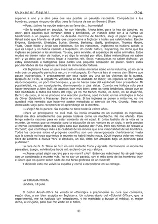 G i o v a n n i P a p i n i G o g
superior a uno y a otro para que sea posible un paralelo razonable. Compadezco a los
hombres, porque ninguno de ellos tiene la fortuna de ser un Bernard Shaw.
—Pues, ¿cómo ha nacido entonces su fama de... humorista?
—Se lo explicaré en seguida. Yo soy irlandés. Ahora bien, para la hez de Londres, es
decir, para aquellos que compran libros y periódicos, un irlandés debe ser a la fuerza un
hambriento o un payaso. Como no deseaba morirme de hambre, elegí el papel de payaso.
Usted sabe que Irlanda es el país que proporciona a Inglaterra todas sus celebridades: Escoto
Erigena, Goldsmith, Sheridan, Burke, Sterne, Berkeley, Swift, Wellington, Thomas Moore,
Yeats, Oscar Wilde y Joyce son irlandeses. Sin los irlandeses, Inglaterra no hubiera sabido lo
que es Liliput y no habría vencido a Napoleón. Un conde báltico, Keyserling, ha dicho que los
ingleses se parecen a los animales. Yo soy, para servirle, el espantajo de estos animales. Estos
mudos no tienen valor de hablar, y yo digo la verdad por ellos. Estos melancólicos no saben
reír, y yo debo por lo menos llegar a hacerlos reír. Estos masoquistas no saben disfrutar, yo
estoy condenado a fustigarlos para darles una pequeña sensación de placer. Sobre estas
peculiaridades de los ingleses se funda mi inmerecida fortuna.
»Si Inglaterra fuese un país avanzado en estas materias como en la industria, yo no sería
más que un pequeño periodista oscuro y mal pagado. En Francia hay al menos cien Shaws que
pasan inadvertidos. Y precisamente por esta razón soy una de las víctimas de la guerra.
Después de 1918, la Inglaterra victoriana se ha acabado de morir; los ingleses se han vuelto
despreocupados, un poco bolcheviques, y ya no hacen caso del escándalo bien presentado. Mi
popularidad, va, por consiguiente, disminuyendo a ojos vistas. Cuando me hallaba solo para
hacer enrojecer a John Bull, los asuntos iban muy bien; pero los toros británicos, desde que se
han habituado a todos los tonos del rojo, ya no me tienen miedo, es decir, no se divierten.
Dentro de poco, si no se produce una reacción puritana, seré incluido en las antologías al lado
de Oliver Goldsmith y Macaulay. Sería mi ruina. Si los ingleses se ponen a imitarme, no me
quedará más remedio que hacerme pastor metodista al servicio de Mrs. Grundy. Pero soy
demasiado viejo para recomenzar el aprendizaje de la mentira.
—¿Viejo? No lo parece. Su espíritu no tiene todavía veinte años.
—Para un principiante no está mal. Su ironía envuelta en un cumplido es ingeniosa.
Usted me dice amablemente que pienso todavía como un muchacho. No me ofendo. Pero
tengo setenta razones para no estar contento de mi edad. El único fastidio de la vida es la
muerte. Lo menos que se necesita para la educación de un hombre es un siglo, y sería preciso
al menos concederle otros dos siglos para que pudiese dar fruto. Pero nos hemos de reducir a
Voronoff, que contribuye más a la castidad de los monos que a la inmortalidad de los hombres.
Todos los cacareos sobre el progreso científico son una desvergonzada charlatanería: hasta
que la ciencia no haya suprimido la muerte no habrá hecho nada. ¿Qué importa volar en media
hora de Londres a Nueva York si después, un día, debo ser arrojado bajo un pedrusco para
pudrirme?
La cara de G. B. Shaw se hizo en este instante fosca y agriada. Permaneció un momento
pensativo. Luego, volviéndose hacia mí, exclamó con voz rabiosa:
—¿Posee usted algún secreto para no morir? ¿No? ¡Entonces márchese! No sé qué hacer
con un condenado a muerte más. Yo no soy un payaso, soy el más serio de los hombres: ¡soy
el único que no quiere saber nada de esa farsa grotesca de un funeral!
Y diciendo esto me volvió la espalda y corrió a esconderse en su cottage.
LA CIRUGIA MORAL
Londres, 18 julio
El doctor Anosh-Uthra ha venido al «Claridge» a preponerme su cura que comienza,
según dice, a ser bien acogida en Inglaterra. Un subsecretario del «Colonial Office», que la
experimentó, me ha hablado con entusiasmo, y he mandado a buscar al médico, o, mejor
dicho, al cirujano, para que me visite en el hotel.
81
 