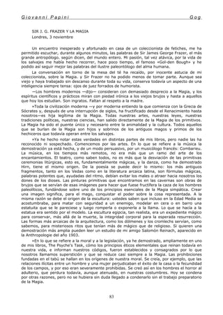 G i o v a n n i P a p i n i G o g
SIR J. G. FRAZER Y LA MAGIA
Londres, 3 noviembre
Un encuentro inesperado y afortunado en casa de un coleccionista de fetiches, me ha
permitido escuchar, durante algunos minutos, las palabras de Sir James George Frazer, el más
grande antropólogo. según dicen, del mundo entero. Mi pasión, tal vez atávica, por la vida de
los salvajes me había hecho recorrer, hace poco tiempo, el famoso «Gol-den Bough» y he
podido así seguir mejor las palabras del ilustre paleontólogo del alma humana.
La conversación en torno de la mesa del té ha recaído, por inocente astucia de mi
coleccionista, sobre la Magia. y Sir Frazer no ha podido menos de tomar parte. Aunque sea
viejo y haya trabajado sin descanso durante toda su vida, conserva todavía un aspecto de una
inteligencia siempre tensa: ojos de juez forrados de humorista.
—Los hombres modernos —dijo— consideran con demasiado desprecio a la Magia, y los
espíritus científicos y prácticos miran con piedad irónica a los viejos brujos y hasta a aquellos
que hoy los estudian. Son ingratos. Faltan al respeto a la madre.
»Toda la civilización moderna —y por moderna entiendo la que comienza con la Grecia de
Sócrates y, después de una interrupción de siglos, ha fructificado desde el Renacimiento hasta
nosotros—es hija legítima de la Magia. Todas nuestras artes, nuestras leyes, nuestras
tradiciones políticas, nuestras ciencias, han salido directamente de la Magia de los primitivos.
La Magia ha sido el puente único y necesario entre la animalidad y la cultura. Todos aquellos
que se burlan de la Magia son hijos y sobrinos de los antiguos magos y primos de los
hechiceros que todavía operan entre los salvajes.
»Ya he hecho notar estas verdades en distintas partes de mis libros, pero nadie las ha
reconocido ni sospechado. Comencemos por las artes. En lo que se refiere a la música la
demostración ya está hecha, y de un modo persuasivo, por un musicólogo francés: Combarieu.
La música, en los tiempos más remotos, no era más que un ramo del arte de los
encantamientos. El teatro, como saben todos, no es más que la desviación de las primitivas
ceremonias litúrgicas, esto es, fundamentalmente mágicas, y la danza, como ha demostrado
Hirn, tiene el mismo origen. De la poesía se puede decir lo mismo: los más antiguos
fragmentos, tanto en los Vedas como en la literatura arcaica latina, son fórmulas mágicas,
palabras potentes que, ayudadas del ritmo, debían evitar los males o atraer hacia nosotros los
dones de los dioses. Las pinturas primitivas que encontramos en las cavernas son obras de
brujos que se servían de esas imágenes para hacer que fuese fructífera la caza de los hombres
paleolíticos, fundándose sobre uno de los principios esenciales de la Magia simpática. Crear
una imagen significa, para el mago, conquistar el poder sobre la cosa representada. A la
misma razón se debe el origen de la escultura: ustedes saben que incluso en la Edad Media se
acostumbraba, para matar con seguridad a un enemigo, modelar en cera o en barro una
estatuita que se le pareciese y luego romperla o exponerla a la llama. Lo que se hacía a la
estatua era sentido por el modelo. La escultura egipcia, tan realista, era un expediente mágico
para conservar, más allá de la muerte, la integridad corporal para la esperada resurrección.
Las formas más arcaicas de la arquitectura, como los dólmenes y los cromlechs servían, como
sabemos, para misteriosos ritos que tenían más de mágico que de religioso. Si quieren una
demostración más amplia pueden leer un estudio de mi amigo Salomón Reinach, aparecido en
la Anthropologie del año 1903.
»En lo que se refiere a la moral y a la legislación, ya he demostrado, ampliamente en uno
de mis libros, The Psyche's Task, cómo los principios éticos elementales que reinan todavía en
nuestra vida, e informan nuestros códigos, fueron establecidos y consagrados por lo que
nosotros llamamos superstición y que se reduce casi siempre a la Magia. Las prohibiciones
fundadas en el tabú se hallan en los orígenes de nuestra moral. Se creía, por ejemplo, que las
relaciones ilícitas entre un hombre y una mujer perjudicaban el éxito de la casa o la fecundidad
de los campos, y por eso eran severamente prohibidas. Se creó así en los hombres el horror al
adulterio, que perdura todavía, aunque atenuado, en nuestras costumbres. Hoy se condena
por otras razones, pero no se hubiera sin duda llegado a condenarlo sin el trabajo preparatorio
de la Magia.
83
 