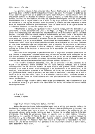 G i o v a n n i P a p i n i G o g
»Los primeros reyes de las primeras tribus fueron hechiceros, y si más tarde fueron
guerreros, éstos se hallaron también bajo la dominación de grecia fue mágica y el poder de los
magos sobre los guerreros fue el poder del espíritu sobre la fuerza. En los antiguos reyes se
encuentran siempre las huellas de carácter sagrado y mágico, y hasta hace pocos siglos se
atribuía todavía a los monarcas de Francia y de Inglaterra la milagrosa virtud de curar ciertas
enfermedades con el simple contacto de la mano. El rey mago primitivo debía ofrecer su vida
en holocausto si caía alguna desgracia sobre su pueblo, y un resto de esta costumbre se halla
entre los modernos soberanos que consideran corno un deber acudir a los lugares donde ha
ocurrido una desgracia, incluso con peligro de su vida.
»Y finalmente, la ciencia, la orgullosa ciencia de nuestro tiempo, como ha demostrado ya
Lenormand. se halla estrechamente unida a la Magia. La Magia, en efecto, supone que a
ciertos fenómenos seguirán infaliblemente otros fenómenos sin la intervención de una voluntad
extraña. Se funda, como la ciencia, sobre el determinismo, es decir, sobre la fe implícita en
una realidad ordenada y homogénea. El mago no pretendía violentar los hechos pero,
conociendo las secretas afinidades y el orden en que se sucedían, se contentaba con imitar
aquel fenómeno que era el antecedente constante del fenómeno deseado. Sus errores y sus
fracasos procedían de no haber observado bien aquella trabazón fija de sucesiones y fundarse
en relaciones aparentes más que sustanciales, pero el principio de que partía era el mismo
sobre el cual se halla edificada la ciencia moderna. Incluso los muchachos saben que la
química se deriva de la alquimia. la astronomía de la astrología y la medicina científica del
hermetismo.
»No hablo de las religiones, cuyas relaciones con la Magia son evidentes para todos los
que conocen la antigüedad. Además todavía hoy, en muchos lugares no se distinguen de las
más burdas hechicerías Basta pensar en la boga de que gozan, en ciertos países cultos, las
doctrinas teosóficas y las escuelas ocultistas, para darse cuenta de que la Magia, todavía en
nuestros días, satisface las necesidades espirituales de millones de hombres.
»Toda nuestra civilización desciende, pues, de las creencias y de las prácticas de la
Magia, y un pesimista podría sostener, con un ligero esfuerzo sofístico, que la cultura
contemporánea no ha rebasado todavía la zona mágica. Los pueblos tienen hambre de
milagros y los piden a todos: a los demagogos, a los sonámbulos, a los electricistas, a los
médiums, a las profetisas privadas, a los profesores de física y de quiromancia. Los salvajes
son, indudablemente, nuestros padres y tal vez nuestros hermanos, y la Magia es la matriz
benéfica de la que han salido, como decía al principio, nuestras artes, nuestras morales y
nuestras ciencias. Todos los intelectuales no son más que magos que han evolucionado, más
cautos y más claros.
Sir James George Frazer se calló y nadie supo qué contestarle. Me he acordado de que
mi madre era maorí y la gran estima que siento hacia mi mismo ha aumentado mucho desde
hace algunas horas.
A. A. y W. C.
Londres, 3 agosto
Salgo de un inmenso restaurante de lujo. ¡Horrible!
Nada más repugnante que todas aquellas bocas que se abren, que aquellos millares de
dientes que mastican. Los ojos atentos, ávidos, brillantes; las mandíbulas que se contraen y se
mueven; las mejillas que, poco a poco, se vuelven encarnadas... La existencia de los
comedores públicos es la prueba máxima de que el hombre no ha salido todavía de la fase
animalesca. Esta falta de vergüenza, hasta en aquellos que se creen nobles, refinados,
espirituales, me espanta. El hecho de que la mente humana no ha asociado todavía la
manducación y la defecación, demuestra nuestra grosera insensibilidad. Sólo algunos
monarcas de Oriente y los Papas de Roma han llegado a comprender la necesidad de no tener
testigos en uno de los momentos más penosos de la servidumbre corporal, y comen solos,
como deberíamos hacer todos.
84
 