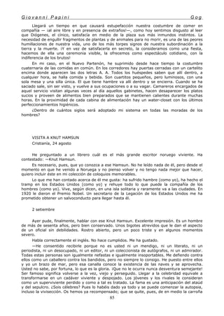 G i o v a n n i P a p i n i G o g
Llegará un tiempo en que causará estupefacción nuestra costumbre de comer en
compañía — ¡al aire libre y en presencia de extraños!—, como hoy sentimos disgusto al leer
que Diógenes, el cínico, satisfacía en medio de la plaza sus más inmundos instintos. La
necesidad de engullir fragmentos de plantas y de animales para no morir, es una de las peores
humillaciones de nuestra vida, uno de los más torpes signos de nuestra subordinación a la
tierra y la muerte. ¡Y en vez de satisfacerla en secreto, la consideramos como una fiesta,
hacemos de ella una ceremonia visible, la ofrecemos como espectáculo cotidiano, con la
indiferencia de los brutos!
En mi caso, en el Nuevo Partenón, he suprimido desde hace tiempo la costumbre
cuaternaria de las comidas en común. En los corredores hay puertas cerradas con un cartelito
encima donde aparecen las dos letras A. A. Todos los huéspedes saben que allí dentro, a
cualquier hora, se halla comida y bebida. Son cuartitos pequeños, pero luminosos, con una
sola mesa y una silla única. El que tiene hambre va allí dentro y se encierra. Cuando se ha
saciado sale, sin ser visto, y vuelve a sus ocupaciones o a su vagar. Camareros encargados de
aquel servicio visitan algunas veces al día aquellos gabinetes, hacen desaparecer los platos
sucios y proveen de alimentos bien preparados que se mantienen calientes durante muchas
horas. En la proximidad de cada cabina de alimentación hay un water-closet con los últimos
perfeccionamientos higiénicos.
¿Dentro de cuántos siglos será adoptado mi sistema en todas las moradas de los
hombres?
VISITA A KNUT HAMSUN
Cristianía, 24 agosto
He preguntado a un librero cuál es el más grande escritor noruego viviente. Ha
contestado: —Knut Hamsun.
Es necesario, pues, que yo conozca a ese Hamsun. No he leído nada de él, pero desde el
momento en que he venido a Noruega y no pienso volver y no tengo nada mejor que hacer,
quiero incluir éste en mi colección de coloquios memorables.
Lo que me han contado acerca de él me gusta: ha sufrido hambre (como yo), ha hecho el
tramp en los Estados Unidos (como yo) y rehuye todo lo que puede la compañía de los
hombres (como yo). Vive, según dicen, en una isla solitaria y raramente va a las ciudades. En
1920 le dieron el Premio Nobel. Un secretario de la Legación de los Estados Unidos me ha
prometido obtener un salvoconducto para llegar hasta él.
2 setiembre
Ayer pude, finalmente, hablar con ese Knut Hamsun. Excelente impresión. Es un hombre
de más de sesenta años, pero bien conservado. Unos bigotes atrevidos que le dan el aspecto
de un oficial sin debilidades. Rostro abierto, pero un poco triste y en algunos momentos
severo.
Habla correctamente el inglés. No hace cumplidos. Me ha gustado.
—He consentido recibirle porque no es usted ni un mendigo, ni un literato, ni un
periodista, ni un desocupado, ni un editor, ni un coleccionista de autógrafos, ni un admirador.
Todas estas personas son igualmente nefastas e igualmente insoportables. Me defiendo contra
ellos como un caballero contra los bandidos, pero no siempre lo consigo. He puesto entre ellos
y yo un brazo de mar, pero esa canalla conoce la existencia de las naves y se aprovecha.
Usted no sabe, por fortuna, lo que es la gloria. ¡Que no le ocurra nunca desventura semejante!
Ser famoso significa volverse a la vez, viejo y perseguido. Llegar a la celebridad equivale a
transformarse en un cadáver viviente y despojado. Los jóvenes y los rivales le consideran
como un superviviente perdido y como a tal es tratado. La fama es una anticipación del ataúd
y del sepulcro. ¿Sois célebres? Pues lo habéis dado ya todo y se puede comenzar la autopsia,
incluso la vivisección. Os hemos ya recompensado; que se quite, pues, de en medio la carroña
85
 
