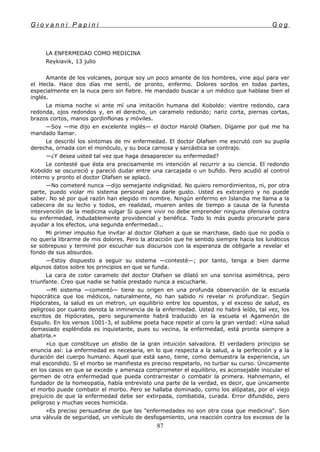 G i o v a n n i P a p i n i G o g
LA ENFERMEDAD COMO MEDICINA
Reykiavik, 13 julio
Amante de los volcanes, porque soy un poco amante de los hombres, vine aquí para ver
el Hecla. Hace dos días me sentí, de pronto, enfermo. Dolores sordos en todas partes,
especialmente en la nuca pero sin fiebre. He mandado buscar a un médico que hablase bien el
inglés.
La misma noche vi ante mí una imitación humana del Koboldo: vientre redondo, cara
redonda, ojos redondos y, en el derecho, un caramelo redondo; nariz corta, piernas cortas,
brazos cortos, manos gordinflonas y móviles.
—Soy —me dijo en excelente inglés— el doctor Harold Olafsen. Dígame por qué me ha
mandado llamar.
Le describí los síntomas de mi enfermedad. El doctor Olafsen me escrutó con su pupila
derecha, ornada con el monóculo, y su boca carnosa y sarcástica se contrajo.
—¿Y desea usted tal vez que haga desaparecer su enfermedad?
Le contesté que ésta era precisamente mi intención al recurrir a su ciencia. El redondo
Koboldo se oscureció y pareció dudar entre una carcajada o un bufido. Pero acudió al control
interno y pronto el doctor Olafsen se aplacó.
—No cometeré nunca —dijo semejante indignidad. No quiero remordimientos, ni, por otra
parte, puedo violar mi sistema personal para darle gusto. Usted es extranjero y no puede
saber. No sé por qué razón han elegido mi nombre. Ningún enfermo en Islandia me llama a la
cabecera de su lecho y todos, en realidad, mueren antes de tiempo a causa de la funesta
intervención de la medicina vulgar Si quiere vivir no debe emprender ninguna ofensiva contra
su enfermedad, indudablemente providencial y benéfica. Todo lo más puedo procurarle para
ayudar a los efectos, una segunda enfermedad...
Mi primer impulso fue invitar al doctor Olafsen a que se marchase, dado que no podía o
no quería librarme de mis dolores. Pero la atracción que he sentido siempre hacia los lunáticos
se sobrepuso y terminé por escuchar sus discursos con la esperanza de obligarle a revelar el
fondo de sus absurdos.
—Estoy dispuesto a seguir su sistema —contesté—; por tanto, tenga a bien darme
algunos datos sobre los principios en que se funda.
La cara de color caramelo del doctor Olafsen se dilató en una sonrisa asimétrica, pero
triunfante. Creo que nadie se había prestado nunca a escucharle.
—Mi sistema —comentó— tiene su origen en una profunda observación de la escuela
hipocrática que los médicos, naturalmente, no han sabido ni revelar ni profundizar. Según
Hipócrates, la salud es un metron, un equilibrio entre los opuestos, y el exceso de salud, es
peligroso por cuanto denota la inminencia de la enfermedad. Usted no habrá leído, tal vez, los
escritos de Hipócrates, pero seguramente habrá traducido en la escuela el Agamenón de
Esquilo. En los versos 1001-3, el sublime poeta hace repetir al coro la gran verdad: «Una salud
demasiado espléndida es inquietante, pues su vecina, la enfermedad, está pronta siempre a
abatirla.»
»Lo que constituye un atisbo de la gran intuición salvadora. El verdadero principio se
enuncia así: La enfermedad es necesaria, en lo que respecta a la salud, a la perfección y a la
duración del cuerpo humano. Aquel que está sano, tiene, como demuestra la experiencia, un
mal escondido. Si el morbo se manifiesta es preciso respetarlo, no turbar su curso. Únicamente
en los casos en que se excede y amenaza comprometer el equilibrio, es aconsejable inocular el
germen de otra enfermedad que pueda contrarrestar o combatir la primera. Hahnemann, el
fundador de la homeopatía, había entrevisto una parte de la verdad, es decir, que únicamente
el morbo puede combatir el morbo. Pero se hallaba dominado, como los alópatas, por el viejo
prejuicio de que la enfermedad debe ser extirpada, combatida, curada. Error difundido, pero
peligroso y muchas veces homicida.
»Es preciso persuadirse de que las "enfermedades no son otra cosa que medicina". Son
una válvula de seguridad, un vehículo de desfogamiento, una reacción contra los excesos de la
87
 