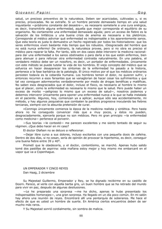 G i o v a n n i P a p i n i G o g
salud, un precioso preventivo de la naturaleza. Deben ser acariciadas, cultivadas y, si es
preciso, provocadas. No se extrañe. Si un hombre persiste demasiado tiempo en una salud
inquietante —pródromo constante del desastre—, es necesario someterle a una cura enérgica,
es decir, transmitirle alguna enfermedad, aquella que mejor corresponda el equilibrio de su
organismo. No ciertamente una enfermedad demasiado aguda; pero un acceso de fiebre es la
salvación de los linfáticos y una buena crisis de anemia es necesaria a los pletóricos.
Corresponde al médico adivinar qué enfermedad es indispensable a los aparentemente sanos.
Que esta teoría es justa lo demuestra un hecho registrado por todos los historiadores: que los
seres enfermizos viven bastante más tiempo que los robustos. ¡Desgraciado del hombre que
no está nunca enfermo! De ordinario, la naturaleza provee, pero si no obra es preciso el
médico para reparar la falta. Por tanto, sólo en dos casos debe intervenir la medicina racional:
para dar una enfermedad a los sanos obstinados o para darla a los que están enfermos, bien
para atenuar o para reforzar otra enfermedad contraída naturalmente. En una palabra, el
verdadero médico debe ser un nosoforo, es decir, un portador de enfermedades. únicamente
con este método se puede tutelar la vida de los hombres. El viejo concepto del médico que se
esfuerza en hacer desaparecer los síntomas de la enfermedad ha pasado a la historia,
pertenece a la fase barbárica de la patología. El único motivo por el que los médicos ordinarios
persisten todavía es la cobardía humana. Los hombres temen el dolor, no quieren sufrir, y
entonces recurren a esos farsantes que se vanaglorian de hacer cesar los sufrimientos y que
tal vez consiguen adormecerlos verdaderamente por medio de drogas benéficas y maléficas.
No saben esos desgraciados que el dolor, incluso el físico, es necesario al hombre lo mismo
que el placer, como la enfermedad es necesaria lo mismo que la salud. Pero puede haber un
exceso de morbo —peligroso lo mismo que un exceso de salud—, nosotros podemos y
debemos intervenir únicamente para oponer una enfermedad nueva a la que se halla instalada
en el paciente. Algunos, hoy, comienzan ya a aplicar, aunque sólo sea accidentalmente, mi
método, y hay algunos psiquiatras que combaten la parálisis progresiva inoculando las fiebres
tercianas, siempre con la absurda pretensión de curar.
»Conmigo únicamente comienza la época de la medicina realista y sintética. Pero hasta
ahora no he conseguido convencer más que a muy pocos, y éstos no pueden,
desgraciadamente, ejercerla porque no son médicos. Pero mi gran principio —la enfermedad
como medicina— pertenece al porvenir.
—Sus teorías —le contesté— me parecen excelentes y me siento tentado de seguir su
régimen. ¿Que debo hacer en mi caso?
El doctor Olafsen no se detuvo a reflexionar.
—Dejar libre curso a sus dolores, incluso excitarlos con una pequeña dosis de cafeína.
Dentro de dos días, si no cesan, sería de opinión de provocar la hipertemia, es decir, conseguir
una buena fiebre entre 39 y 40°.
Prometí que le obedecería, y el doctor, contentísimo, se marchó. Apenas hubo salido
tomé dos pastillas de aspirina: esta mañana estoy mejor y hoy mismo me embarcaré en el
vapor que va a Copenhague.
UN EMPERADOR Y CINCO REYES
Dan Haag, 2 diciembre
Su Majestad Guillermo, Emperador y Rey, se ha dignado recibirme en su castillo de
Doorn. Parece, al verle con aquella barba gris, un buen hombre que se ha retirado del mundo
para vivir en paz, después de algunas desilusiones.
—Le he preparado una sorpresa —me ha dicho, apenas le hube presentado los
indispensables homenajes—, una gran sorpresa. Ha llegado en un día poco común. En mi salón
hay ahora una reunión de reyes. Encontrará allí una pentarquía de soberanos. Me hace el
efecto de que es usted un hombre de suerte. En América ciertos encuentros deben de ser
mucho más raros.
Y Su Majestad sonrió cordialmente, sin sombra de malicia.
88
 