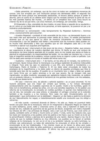 G i o v a n n i P a p i n i G o g
—Debo advertirle, sin embargo, que de los cinco no todos son verdaderos monarcas de
corona. Uno fue arrojado por una revolución porque era demasiado débil; el segundo fue
derribado del trono porque era demasiado absolutista, el tercero abdico porque el poder le
aburría; pero el cuarto es un célebre actor trágico que ha recitado siempre la parte de rey en
los más grandes teatros del mundo, y el último es un simpático loco cuya única locura es
creerse rey de no sé qué reino. Los cinco merecen, sin embargo, ser conocidos. Venga.
El Emperador y Rey, precedido de dos criados, en gran librea y seguido de su ayudante y
de mí, entro en una bella sala donde cinco personas, al verle aparecer, se pusieron en pie y se
inclinaron profundamente.
—Continúen su conversación —dijo benignamente Su Majestad Guillermo—. Venimos
única y exclusivamente para escuchar.
—Vuestra Majestad —contestó el más venerable de los cinco— es demasiado bueno y no
nos resta más que aprovechar la graciosa orden salida de su boca. Yo estaba precisamente
diciendo que un rey que ejerce su oficio de monarca únicamente en ciertas solemnes
circunstancias y con las palabras más bellas y elocuentes que los humanos oídos puedan oír,
es mucho más afortunado y feliz que aquellos que se ven obligados cada día y en todo
momento a ejercer sus augustas prerrogativas.
— ¡Nada de eso! -interrumpió el más joven de los cinco—. Dejadme hablar, que conozco
por experiencia la altura de nuestra dignidad casi divina. El hecho es que una conjura de
extranjeros me tiene todavía apartado de mi pueblo, pero no me impide que sienta en toda su
plenitud la voluptuosidad y la responsabilidad del poder. Un rey debe ser siempre rey, y rey en
todo el magnífico sentido de la palabra, incluso cuando fuma su cigarro o pide un pañuelo. Luis
XIV ha dado para siempre al mundo el modelo del héroe como rey.
—Justísimo —interrumpió otro—. Y de hecho, en los años de mi reinado, me conformé a
ese principio. Quise incluso elevar la monarquía a su antiguo esplendor de potencia indiscutible
e integral. Tuve ante los ojos no solamente a Luis XIV, sino también a Constantino y a
Carlomagno, Pedro el Grande y Federico II. El rey debe estar circundado de todos los
prestigios de la magnificencia y no debe ceder un átomo de aquellos privilegios que Dios le
concede para bien de los pueblos. El pueblo es un muchacho loco y ciego y debe ser guiado
con mano firme por un padre amoroso a la vez que severo. No se recogen más que
ingratitudes. La plebe insolente, sojuzgada por agitadores todavía más insolentes, se sublevó
con un pretexto ridículo y, no obstante el heroísmo de mis gentiles hombres y de mis soldados,
he tenido que desterrarme.
—Mi caso —intervino otro, de plácido y señoríal aspecto— es un poco divertido. Yo me
ilusioné pensando que era mejor ser amado que temido, y fui incluso demasiado
condescendiente ante los mudables caprichos de mi pueblo. Visité a los humildes, gasté mi
lista civil en beneficencia, protegí las artes, viví con una sencillez espartana. Si me pedían una
reforma de la Constitución, la concedía sin inútiles puntillos; si querían tres habitaciones en
vez de dos, les concedía una casa entera; si deseaban el sufragio universal yo lo extendía
también a las mujeres y a los menores. Pero nada me valió. Envalentonados con mi
dadivosidad —que confundieron con la debilidad— ¡llegaron un día hasta a pedirme la dimisión
de rey! Naturalmente me negué, e instantáneamente estalló una revolución que me obligó a
retirarme.
—El más cuerdo —comenzó diciendo el último— he sido yo. Hasta mi juventud había
tenido una gran idea de la monarquía. Veía en mi imaginación a Alejandro Magno en medio de
su corte barbárica, joven, bello y victorioso como un dios; veía a Salomón el Sabio en su
templo de oro, rodeado de guerreros de las guerras de David, acogiendo con rostro impasible
los tributos de Ofir y las princesas de Etiopía; veía a san Luis de Francia, que vivió como un
asceta, combatió como un héroe y murió como un santo. Y creía, como hoy todavía creo, que
los reyes son necesarios a los pueblos como los padres a los hijos y que su misión es la de ser
la personificación mística y gloriosa de la grandeza de una nación. Apenas llegué a rey me di
cuenta de que la realidad moderna es muy diferente. Los pueblos ya no tienen el sentido
religioso de la monarquía, no ven ya en el rey a su protector natural, su cetro luminoso, su
símbolo casi sobrenatural. La baba del setecientos ha ensuciado el alma de los simples y
envenenado la de los Intelectuales. Y los mismos reyes ya no tienen la altiva pero justa
seguridad que hacía de ellos los jefes auténticos y venerados de un pueblo y no los primeros
empleados de la burocracia democrática. El último rey que intentó encarnar el antiguo
89
 