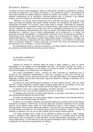 G i o v a n n i P a p i n i G o g
momento en que se verán obligados a ceder sus Rembrandt y Rafael, sus Velázquez y Holbein,
las biblias de Maguncia y los códices de Romero, y los joyeles de CeIlini y las estatuas de
Fidias para obtener de nosotros algunos millones de coches y de motores. Y de ese modo, el
almacén retrospectivo de la civilización universal deberán venir a buscarlo a los Estados
Unidos, con gran ventaja, por otra parte, para las industrias del turismo.
»Además, mis precios, como consecuencia de la reducción del coste, serán de tal modo
bajos que hasta los pueblos más pobres podrán comprar mis aeroplanos de deporte y mis
automóviles de familia. Yo no busco, como usted sabe, la riqueza. Solamente los pequeños
industriales atrasados se proponen como fin el ganar dinero. ¿Qué quiere usted que yo haga
con los millones? Si vienen no es culpa mía, sino el resultado involuntario de mi sistema
altruista y filantrópico. Personalmente vivo como un asceta: tres dólares al día me bastan para
alimentarme y vestirme. Soy el místico desinteresado de la producción y la venta: las
ganancias excesivas me fastidian y no aprovechan más que al Fisco. Mi ambición es científica y
humanitaria; es la religión del movimiento sin reposo, de la producción sin límites, de la
máquina libertadora y dominadora. Cuando todos puedan poseer un aeroplano y trabajar una
hora al día, entonces yo figuraré entre los profetas del mundo y los hombres me adorarán
como un auténtico redentor. Y ahora, viejo Gog, ¿un drink? ¿Es cierto que pertenece usted
secretamente a los «húmedos», o le han calumniado?
No había bebido nunca un whisky tan perfecto y no había hablado nunca con un hombre
tan profundo. No olvidaré fácilmente esta visita en Detroit.
EL MILAGRO A DOMICILIO
New Parthenon, 17 julio
Siempre he sentido un ardiente deseo de asistir a algún milagro y, para no verme
defraudado, me he dirigido a los especialistas del ramo. He reunido, durante mis viajes, a
cinco hombres que disfrutaban, en sus países, de la fama de poseer un poder especial en el
arte de los prodigios, y los tengo aquí, a mi disposición.
Me cuesta considerables sumas —ninguno de ellos consentía en expatriarse sino a
cambio de una importante indemnización—; pero soy, supongo, el único en el mundo que
posee cinco Magos entre su personal de servicio. Uno solo podía faltar o no hallarse siempre
dispuesto, mientras que de este modo estoy seguro de obtener el «milagro a domicilio» en el
momento en que lo pida.
El primero de estos taumaturgos es tibetano y se llama Adjrup Gumbo. Dice ser “lama
amarillo” y haber adquirido su poder mágico viviendo largos años en una gompa, en las más
desiertas montañas del Tíbet, como discípulo del famoso Ralpa, de Ladak.
El segundo, Tiufa, es un negro wambagwe, del África Oriental, y era considerado, entre
las gentes de su tribu, como el dueño absoluto de la tierra y del cielo.
En Bengala pude encontrar el célebre Baba Bharad, un sannyasi convertido en uno de los
más extraordinarios faquires de toda la India.
El cuarto es Fang-Wong, un chino taoísta, adepto y luego maestro de la escuela tántrica,
es decir, de la más reputada magia de Oriente.
El último es un europeo, Wolareg, que pretende hallarse en posesión de las más antiguas
tradiciones iniciadoras y afirmar ser uno de los jefes del ocultismo occidental. No ha querido
decirme nunca dónde nació; habla con toda perfección cuatro o cinco lenguas y escribe
continuamente. Tiene casi dos metros de estatura y una cara de viejo muchacho mongol. Lleva
el cuello siempre envuelto en una bufanda porque sufre de furúnculos y ántrax, y habla, no
obstante su estatura, con una voz un poco infantil, pero al mismo tiempo solemne.
Creí haber escogido bien y poder al fin satisfacer el deseo de asistir a algún milagro
entero y verdadero. Esto hubiera sido, de cuando en cuando, un remedio contra el horrible
aburrimiento que me persigue en estos tiempos. Cuentas equivocadas, esperanzas vanas. Al
menos hasta ahora —y hace más de un año que esos archimagos viven a mis espaldas— no he
conseguido ver nada que se pueda llamar un milagro.
9
 