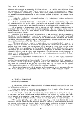 G i o v a n n i P a p i n i G o g
personaje en medio de la decadencia moderna fue Luis II de Baviera, pero se volvió loco o
creyeron que se había vuelto loco. Para no incurrir en la misma suerte, después de algunos
años de experiencias humillantes y de diarias desilusiones, abdiqué como Diocleciano y Carlos
V y ahora contemplo el mosaico de la tierra con los ojos de un estoico y el corazón de un
cristiano.
—¡Cobardía! —exclamó la víctima de la conjura—. Un verdadero rey no debe abdicar más
que en el lecho de la muerte.
—Pero yo —contestó el acusado— no he querido ser más rey precisamente porque tenía
una idea demasiado alta de mi misión y he tenido que reconocer que en nuestros tiempos,
infectados por la gangrena de la civilización igualitaria, no podía cumplirla honradamente.
—Si la realidad es desagradable —dijo el primero que había hablado— hay el refugio de
la fantasía y del mito, donde ninguna revolución es posible y del que ninguna fuerza humana
puede desterrar. El rey es una obra maestra de las edades heroicas y poéticas y puede vivir
ahora únicamente en el arte.
—No estoy de acuerdo —afirmó orgullosamente el rey desterrado por la sublevación—.
Esta época inmunda no puede ser nada más que un paréntesis en la historia de la Humanidad.
Aleccionados por la experiencia, asqueados de las diversas locuras modernas, los pueblos
volverán a nuestros pies, nos convocarán como salvadores y otra vez volveremos a ver los
tronos resplandecientes del Rey Sol y del gran Federico.
—Admiro su optimismo —exclamó el rey arrojado por demasiada bondad—, pero no veo
ninguna señal de reacción. Los modernos han perdido de tal manera el respeto hacia el
hombre regio, que hablan, sin avergonzarse, de un Rey de la Goma o de un Rey de los
Pucheros. Y hay, como usted sabe. las Reinas de la Playa y las Reinas del Mercado. Me parece
comprender que la demencia de los hombres es progresiva e incurable. Únicamente un
cataclismo histórico, que no tengo valor para desear a mis semejantes, podría conducir a la
restauración de los Estados perfectos donde el rey era considerado como mandatario de Dios y
pastor absoluto de los pueblos.
Todos callaron, esperando la opinión del dueño de La casa. Los cinco reyes, pensativos y
solemnes,
parecían haberse petrificado en la meditación. Finalmente una puerta se abrió y aparecieron
dos criados. Y todos, en procesión, bajamos al parque, entre los robustos árboles pacientes y
silenciosos. El Emperador y Rey miraba con mucha atención los rostros de sus colegas
auténticos y postizos. Luego se volvió hacia mí y me dijo en voz baja:
—En verdad, el que tiene más el aspecto y el empaque de un rey es nuestro famoso
actor trágico. ¿Es que la poesía, como ha dicho Goethe, es más verdadera que la verdad?
LA TIENDA DE BEN-CHUSAI
Amsterdam, fines de abril
La más extraña tienda que haya visto jamás en mi vida la descubrí hace pocos días en el
barrio hebreo de Amsterdam.
Desde fuera parecía un comercio como cualquier otro. Un cartel teñido de rojo sucio
llevaba escrito, en oro, el nombre del dueño: Ben-Chusai.
Lo único singular era esto: los dos vastos escaparates, tapizados de terciopelo negro, que
se hallaban a los lados de la puerta, estaban «vacíos». La primera vez no tuve valor para
entrar, aunque la curiosidad era muy grande; intenté espiar lo que había allí dentro, pero la
puerta de ingreso, de cristales, se hallaba velada por una larga cortina de seda verdeazul.
Volví a pasar por allí, a propósito, al día siguiente, a una hora distinta. La puerta
continuaba cerrada, los escaparates desiertos. Paseé un rato con la esperanza de ver a alguien
que entrase en la misteriosa tienda. Nadie. A pocos pasos había una tenducha de tapetes
turcos, y un hebreo viejo, que recordaba los de Rembrandt, fumaba en el umbral.
90
 
