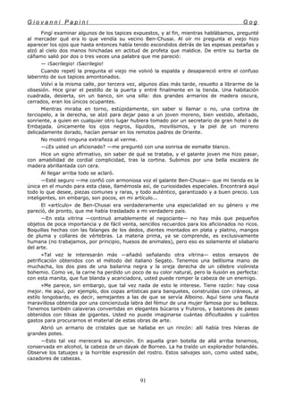 G i o v a n n i P a p i n i G o g
Fingí examinar algunos de los tapices expuestos, y al fin, mientras hablábamos, pregunté
al mercader qué era lo que vendía su vecino Ben-Chusai. Al oír mi pregunta el viejo hizo
aparecer los ojos que hasta entonces había tenido escondidos detrás de las espesas pestañas y
alzó al cielo dos manos hinchadas en actitud de profeta que maldice. De entre su barba de
cáñamo salió por dos o tres veces una palabra que me pareció:
— ¡Sacrilegio! ¡Sacrilegio!
Cuando repetí la pregunta el viejo me volvió la espalda y desapareció entre el confuso
laberinto de sus tapices amontonados.
Volví a la misma calle, por tercera vez, algunos días más tarde, resuelto a librarme de la
obsesión. Hice girar el pestillo de la puerta y entré finalmente en la tienda. Una habitación
cuadrada, desierta, sin un banco, sin una silla: dos grandes armarios de madera oscura,
cerrados, eran los únicos ocupantes.
Mientras miraba en torno, estúpidamente, sin saber si llamar o no, una cortina de
terciopelo, a la derecha, se alzó para dejar paso a un joven moreno, bien vestido, afeitado,
sonriente, a quien en cualquier otro lugar hubiera tomado por un secretario de gran hotel o de
Embajada. únicamente los ojos negros, líquidos, movilísimos, y la piel de un moreno
delicadamente dorado, hacían pensar en los remotos padres de Oriente.
No mostró ninguna extrañeza al verme.
—¿Es usted un aficionado? —me preguntó con una sonrisa de esmalte blanco.
Hice un signo afirmativo, sin saber de qué se trataba, y el galante joven me hizo pasar,
con amabilidad de cordial complicidad, tras la cortina. Subimos por una bella escalera de
madera abrillantada con cera.
Al llegar arriba todo se aclaró.
—Esté seguro —me confió con armoniosa voz el galante Ben-Chusai— que mi tienda es la
única en el mundo para esta clase, llamémosla así, de curiosidades especiales. Encontrará aquí
todo lo que desee, piezas comunes y raras, y todo auténtico, garantizado y a buen precio. Los
inteligentes, sin embargo, son pocos, en mi artículo...
El «artículo» de Ben-Chusai era verdaderamente una especialidad en su género y me
pareció, de pronto, que me había trasladado a mi verdadero país.
—En esta vitrina —continuó amablemente el negociante— no hay más que pequeños
objetos de poca importancia y de fácil venta, sencillos recuerdos para los aficionados no ricos.
Boquillas hechas con las falanges de los dedos, dientes montados en plata y platino, mangos
de pluma y collares de vértebras. La materia prima, ya se comprende, es exclusivamente
humana (no trabajamos, por principio, huesos de animales), pero eso es solamente el silabario
del arte.
»Tal vez le interesarán más —añadió señalando otra vitrina— estos ensayos de
petrificación obtenidos con el método del italiano Segato. Tenemos una bellísima mano de
muchacha, los dos pies de una bailarina negra y la oreja derecha de un célebre violinista
bohemio. Como ve, la carne ha perdido un poco de su color natural, pero la ilusión es perfecta:
con esta manita, que fue blanda y acariciadora, usted puede romper la cabeza de un enemigo.
»Me parece, sin embargo, que tal vez nada de esto le interese. Tiene razón: hay cosa
mejor. He aquí, por ejemplo, dos copas artísticas para banquetes, construidas con cráneos, al
estilo longobardo, es decir, semejantes a las de que se servía Alboino. Aquí tiene una flauta
maravillosa obtenida por una concienzuda labra del fémur de una mujer famosa por su belleza.
Tenemos también calaveras convertidas en elegantes búcaros y fruteros, y bastones de paseo
obtenidos con tibias de gigantes. Usted no puede imaginarse cuántas dificultades y cuántos
gastos para procurarnos el material de estas obras de arte.
Abrió un armario de cristales que se hallaba en un rincón: allí había tres hileras de
grandes potes.
—Esto tal vez merecerá su atención. En aquella gran botella de allá arriba tenemos,
conservada en alcohol, la cabeza de un dayak de Borneo. La ha traído un explorador holandés.
Observe los tatuajes y la horrible expresión del rostro. Estos salvajes son, como usted sabe,
cazadores de cabezas.
91
 