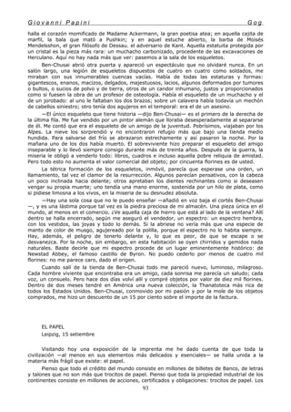 G i o v a n n i P a p i n i G o g
halla el corazón momificado de Madame Ackermann, la gran poetisa atea; en aquella cajita de
marfil, la bala que mató a Pushkin; y en aquel estuche abierto, la barba de Moisés
Mendelsshon, el gran filósofo de Dessau. el adversario de Kant. Aquella estatuita protegida por
un cristal es la pieza más rara: un muchacho carbonizado, procedente de las excavaciones de
Herculano. Aquí no hay nada más que ver: pasemos a la sala de los esqueletos.
Ben-Chusai abrió otra puerta y apareció un espectáculo que no olvidaré nunca. En un
salón largo, una legión de esqueletos dispuestos de cuatro en cuatro como soldados, me
miraban con sus innumerables cuencas vacías. Había de todas las estaturas y formas:
gigantescos, enanos, macizos, delgados, majestuosos, lacios, algunos deformados por tumores
o bultos, o sucios de polvo y de tierra, otros de un candor inhumano, justos y proporcionados
como si fuesen la obra de un profesor de osteología. Había el esqueleto de un muchacho y el
de un jorobado: al uno le faltaban los dos brazos; sobre un calavera había todavía un mechón
de cabellos siniestro; otro tenía dos agujeros en el temporal: era el de un asesino.
—El único esqueleto que tiene historia —dijo Ben-Chusai— es el primero de la derecha de
la última fila. Me fue vendido por un pintor alemán que lloraba desesperadamente al separarse
de él. Me contó que era el esqueleto de un amigo de la juventud. Pobrísimos, viajaban por los
Alpes. La nieve los sorprendió y no encontraron refugio más que bajo una tienda medio
hundida. Para salvarse del frío se abrazaron estrechamente y así pasaron la noche. Por la
mañana uno de los dos había muerto. El sobreviviente hizo preparar el esqueleto del amigo
inseparable y lo llevó siempre consigo durante más de treinta años. Después de la guerra, la
miseria le obligó a venderlo todo: libros, cuadros e incluso aquella pobre reliquia de amistad.
Pero todo esto no aumenta el valor comercial del objeto; por cincuenta florines es de usted.
La tétrica formación de los esqueletos, inmóvil, parecía que esperase una orden, un
llamamiento, tal vez el clamor de la resurrección. Algunos parecían pensativos, con la cabeza
un poco inclinada hacia delante; otros apretaban los dientes rechinantes como si deseasen
vengar su propia muerte; uno tendía una mano enorme, sostenida por un hilo de plata, como
si pidiese limosna a los vivos, en la miseria de su desnudez absoluta.
—Hay una sola cosa que no le puedo enseñar —añadió en voz baja el cortés Ben-Chusai
—, y es una lástima porque tal vez es la piedra preciosa de mi almacén. Una pieza única en el
mundo, al menos en el comercio. ¿Ve aquella caja de hierro que está al lado de la ventana? Allí
dentro se halla encerrado, según me aseguró el vendedor, un espectro: un espectro hembra,
con los vestidos, las joyas y todo lo demás. Si la abriese no vería más que una especie de
manto de color de musgo, agujereado por la polilla, porque el espectro no lo habita siempre.
Hay, además, el peligro de tenerlo delante y, lo que es peor, de que se escape o se
desvanezca. Por la noche, sin embargo, en esta habitación se oyen chirridos y gemidos nada
naturales. Baste decirle que mi espectro procede de un lugar eminentemente histórico: de
Newstad Abbey, el famoso castillo de Byron. No puedo cederlo por menos de cuatro mil
florines: no me parece caro, dado el origen.
Cuando salí de la tienda de Ben-Chusai todo me pareció nuevo, luminoso, milagroso.
Cada hombre viviente que encontraba era un amigo, cada sonrisa me parecía un saludo; cada
voz, un consuelo. Pero hace dos días volví allí y compré objetos por valor de diez mil florines.
Dentro de dos meses tendré en América una nueva colección, la Thanatoteca más rica de
todos los Estados Unidos. Ben-Chusai, conmovido por mi pasión y por la mole de los objetos
comprados, me hizo un descuento de un 15 por ciento sobre el importe de la factura.
EL PAPEL
Leipzig, 15 setiembre
Visitando hoy una exposición de la imprenta me he dado cuenta de que toda la
civilización —al menos en sus elementos más delicados y esenciales— se halla unida a la
materia más frágil que existe: el papel.
Pienso que todo el crédito del mundo consiste en millones de billetes de Banco, de letras
y talones que no son más que trocitos de papel. Pienso que toda la propiedad industrial de los
continentes consiste en millones de acciones, certificados y obligaciones: trocitos de papel. Los
93
 