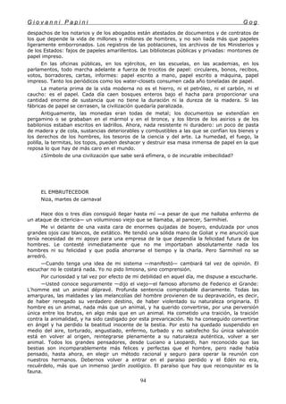 G i o v a n n i P a p i n i G o g
despachos de los notarios y de los abogados están atestados de documentos y de contratos de
los que depende la vida de millones y millones de hombres, y no son liada más que papeles
ligeramente emborronados. Los registros de las poblaciones, los archivos de los Ministerios y
de los Estados: fajos de papeles amarillentos. Las bibliotecas públicas y privadas: montones de
papel impreso.
En las oficinas públicas, en los ejércitos, en las escuelas, en las academias, en los
parlamentos, todo marcha adelante a fuerza de trocitos de papel: circulares, bonos, recibos,
votos, borradores, cartas, informes: papel escrito a mano, papel escrito a máquina, papel
impreso. Tanto los periódicos como los water-closets consumen cada año toneladas de papel.
La materia prima de la vida moderna no es el hierro, ni el petróleo, ni el carbón, ni el
caucho: es el papel. Cada día caen bosques enteros bajo el hacha para proporcionar una
cantidad enorme de sustancia que no tiene la duración ni la dureza de la madera. Si las
fábricas de papel se cerrasen, la civilización quedaría paralizada.
Antiguamente, las monedas eran todas de metal; los documentos se extendían en
pergamino o se grababan en el mármol y en el bronce, y los libros de los asirios y de los
babilonios estaban escritos en ladrillos. Ahora, nada resistente ni duradero: un poco de pasta
de madera y de cola, sustancias deteriorables y combustibles a las que se confían los bienes y
los derechos de los hombres, los tesoros de la ciencia y del arte. La humedad, el fuego, la
polilla, la termitas, los topos, pueden deshacer y destruir esa masa inmensa de papel en la que
reposa lo que hay de más caro en el mundo.
¿Símbolo de una civilización que sabe será efímera, o de incurable imbecilidad?
EL EMBRUTECEDOR
Niza, martes de carnaval
Hace dos o tres días consiguió llegar hasta mí —a pesar de que me hallaba enfermo de
un ataque de ictericia— un voluminoso viejo que se llamaba, al parecer, Sarmihiel.
Me vi delante de una vasta cara de enormes quijadas de boyero, endulzada por unos
grandes ojos casi blancos, de extático. Me tendió una sólida mano de Goliat y me anunció que
tenía necesidad de mi apoyo para una empresa de la que dependía la felicidad futura de los
hombres. Le contesté inmediatamente que no me importaban absolutamente nada los
hombres ni su felicidad y que podía ahorrarse el tiempo y la charla. Pero Sarmihiel no se
arredró.
—Cuando tenga una idea de mi sistema —manifestó— cambiará tal vez de opinión. El
escuchar no le costará nada. Yo no pido limosna, sino comprensión.
Por curiosidad y tal vez por efecto de mi debilidad en aquel día, me dispuse a escucharle.
—Usted conoce seguramente —dijo el viejo—el famoso aforismo de Federico el Grande:
L'homme est un animal dépravé. Profunda sentencia comprobable diariamente. Todas las
amarguras, las maldades y las melancolías del hombre provienen de su depravación, es decir,
de haber renegado su verdadero destino, de haber violentado su naturaleza originaria. El
hombre es un animal, nada más que un animal, y ha querido convertirse, por una perversión
única entre los brutos, en algo más que en un animal. Ha cometido una traición, la traición
contra la animalidad, y ha sido castigado por esta prevaricación. No ha conseguido convertirse
en ángel y ha perdido la beatitud inocente de la bestia. Por esto ha quedado suspendido en
medio del aire, torturado, angustiado, enfermo, turbado y no satisfecho Su única salvación
está en volver al origen, reintegrarse plenamente a su naturaleza auténtica, volver a ser
animal. Todos los grandes pensadores, desde Luciano a Leopardi, han reconocido que las
bestias son incomparablemente más felices y perfectas que el hombre, pero nadie había
pensado, hasta ahora, en elegir un método racional y seguro para operar la reunión con
nuestros hermanos. Debernos volver a entrar en el paraíso perdido y el Edén no era,
recuérdelo, más que un inmenso jardín zoológico. El paraíso que hay que reconquistar es la
fauna.
94
 