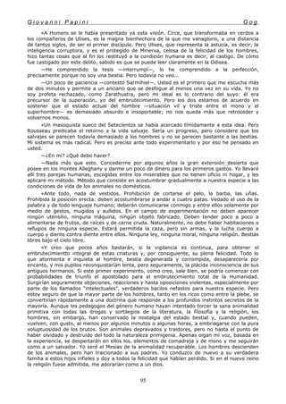 G i o v a n n i P a p i n i G o g
»A Homero se le había presentado ya esta visión. Circe, que transformaba en cerdos a
los compañeros de Ulises, es la magna bienhechora de la que me vanaglorio, a una distancia
de tantos siglos, de ser el primer discípulo. Pero Ulises, que representa la astucia, es decir, la
inteligencia corruptora, y es el protegido de Minerva, celosa de la felicidad de los hombres,
hizo tantas cosas que al fin los restituyó a la condición humana es decir, al castigo. De cómo
fue castigado por este delito, sabido es que se puede leer claramente en la Odisea.
—He comprendido la tesis —interrumpí—, lo he comprendido a la perfección,
precisamente porque no soy una bestia. Pero todavía no veo...
—Un poco de paciencia —contestó Sarmihiel—. Usted es el primero que me escucha más
de dos minutos y permite a un anciano que se desfogue al menos una vez en su vida. Yo no
soy profeta rechazado, como Zarathustra, pero mi ideal es lo contrario del suyo: él era
precursor de la superación, yo del embrutecimiento. Pero los dos estamos de acuerdo en
sostener que el estado actual del hombre —situación vil y triste entre el mono y el
superhombre— es demasiado absurdo e insoportable; no nos queda más que retroceder y
volvernos monos.
»Un masoquista sueco del Setecientos se había acercado tímidamente a esta idea. Pero
Rousseau predicaba el retorno a la vida salvaje. Sería un progreso, pero considere que los
salvajes se parecen todavía demasiado a los hombres y no se parecen bastante a las bestias.
Mi sistema es más radical. Pero es preciso ante todo experimentarlo y por eso he pensado en
usted.
—¿En mí? ¿Qué debo hacer?
—Nada más que esto. Concederme por algunos años la gran extensión desierta que
posee en los montes Alleghany y darme un poco de dinero para los primeros gastos. Yo llevaré
allí tres parejas humanas, escogidas entre los miserables que no tienen oficio ni hogar, y les
aplicaré mi método. Método que consiste en acostumbrar gradualmente a nuestra especie a las
condiciones de vida de los animales no domésticos.
»Ante todo, nada de vestidos. Prohibición de cortarse el pelo, la barba, las uñas.
Prohibida la posición erecta: deben acostumbrarse a andar a cuatro patas. Vedado el uso de la
palabra y de todo lenguaje humano; deberán comunicarse conmigo y entre ellos solamente por
medio de gestos, mugidos y aullidos. En el campo de experimentación no deben aparecer
ningún utensilio, ninguna máquina, ningún objeto fabricado. Deben tender poco a poco a
alimentarse de frutos, de raíces y de carne cruda. Naturalmente, no debe haber habitaciones o
refugios de ninguna especie. Estará permitida la caza, pero sin armas, y la lucha cuerpo a
cuerpo y diente contra diente entre ellos. Ninguna ley, ninguna moral, ninguna religión. Bestias
libres bajo el cielo libre.
»Y creo que pocos años bastarán, si la vigilancia es continua, para obtener el
embrutecimientto integral de estas criaturas y, por consiguiente, su plena felicidad. Todo lo
que atormenta e inquieta al hombre, bestia degenerada y corrompida, desaparecería por
encanto, y mis pupilos reconquistarían lenta, pero seguramente, la plácida inconsciencia de sus
antiguos hermanos. Si este primer experimento, como creo, sale bien, se podría comenzar con
probabilidades de triunfo el apostolado para el embrutecimiento total de la Humanidad.
Surgirían seguramente objeciones, reacciones y hasta oposiciones violentas, especialmente por
parte de los llamados "intelectuales", verdaderos bacilos nefastos para nuestra especie. Pero
estoy seguro de que la mayor parte de los hombres, tanto en los ricos como entre la plebe, se
convertirían rápidamente a una doctrina que responde a los profundos instintos secretos de la
mayoría. Aunque los pedagogos del género humano hayan intentado torcer la sana animalidad
primitiva con todas las drogas y sortilegios de la literatura, la filosofía y la religión, los
hombres, sin embargo, han conservado la nostalgia del estado bestial y, cuando pueden,
vuelven, con gusto, al menos por algunos minutos o algunas horas, a embriagarse con la pura
voluptuosidad de los brutos. Son animales depravados y traidores, pero no hasta el punto de
haber olvidado y destruido del todo la naturaleza primigenia. Apenas oigan mi voz, basada en
la experiencía, se despertarán en ellos los. elementos de comadreja y de mono y me seguirán
como a un salvador. Yo seré el Mesías de la animalidad recuperable. Los hombres descienden
de los animales, pero han traicionado a sus padres. Yo conduzco de nuevo a su verdadera
familia a estos hijos infieles y doy a todos la felicidad que habían perdido. Si en el nuevo reino
la religión fuese admitida, me adorarían como a un dios.
95
 