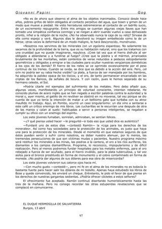 G i o v a n n i P a p i n i G o g
»No es de ahora que observo el alma de los objetos inanimados. Conozco desde hace
años, pobres grifos de latón obligados al contacto perpetuo del agua, que tosen y gimen de un
modo que mueve a piedad. He visto herraduras estremecerse al contacto de un ladrillo sucio,
de un excremento repugnante. Entre mis amigos se cuentan algunas viejas llaves que han
tomado una simpática confianza conmigo y se niegan a abrir cuando vuelvo a casa demasiado
pronto, infiel a la religión de la noche. ¿No ha observado nunca la caja de su reloj? Sírvase de
ella como espejo y verá. Algunos días le devolverá su imagen embellecida como la de un
héroe; otras veces la deformará de un modo maligno, le hará desconocido, monstruoso.
»Nosotros nos servimos de los minerales con un egoísmo espantoso. No solamente los
sacamos de la profundidad de la tierra, que es su habitación natural, sino que los tratamos con
una crueldad que no puede imaginarse, repulsiva. ¿Cree tal vez que el hierro disfruta al ser
obligado a ablandarse y a fundirse al fuego? ¿Cree que la piedra y el mármol, arrancados
brutalmente de las montañas, están contentos de verse reducidos a pedazos estúpidamente
geométricos y obligados a emigrar a las ciudades para ocultar nuestras vergüenzas domésticas
a los ojos de los demás? El hierro de los rieles se ve oprimido excesivamente por el peso
continuo de los trenes. Cuando se oxida, se dice que es debido a la acción del aire. Pero, ¿el
orín no podría ser su rabia hecha visible? La plata, a fuerza de ser manejada por los hombres,
ha adquirido la palidez opaca de los tísicos; y el oro, de tanto permanecer encarcelado en las
criptas de los Bancos, da señales de locura. Y con razón, pues le hemos separado de su
hermano celeste, el Sol.
»Podría citarle mil ejemplos del sufrimiento de los metales. Pero debo añadir que,
algunas veces, manifestando un principio de voluntad consciente, intentan rebelarse. He
conocido plumas de acero inglés que se han negado a escribir palabras contra la autoridad y la
moral y, ayer mismo, el gatillo de mi revólver se obstinó en no moverse, tal vez porque se dio
cuenta de que yo tenía la intención de matar a un bellísimo gato que turbaba con su atroz
maullido mi trabajo. Aquí, en Pombo, ocurrió un caso singularísimo: un día vino a sentarse a
este café un crítico enemigo de mis libros. Las cucharillas se le escurrían una después de otra
de las manos y caían al suelo: habituadas a servir a personas inteligentes, se negaban a
cumplir su oficio con un enemigo del espíritu.
Los siete jóvenes fumaban, sonreían, admiraban, se sentían felices.
—¿Y qué piensa usted hacer —le pregunté—si todo eso que usted dice es auténtico?
—Fundaré uno de estos días —contestó Ramón— la «Liga para los derechos de los
minerales». Así como hay sociedades para la protección de los animales, es justo que haya
una para la protección de los minerales. Desde el momento en que estamos seguros de que
éstos pueden sentir y sufrir como nosotros, es deber nuestro atenuar, por lo menos, las
tremendas persecuciones de que son víctimas mudas y pacientes. Nuestro programa máximo
será restituir los minerales a las minas, las piedras a la cantera, el oro a los ríos auríferos, los
diamantes a los campos diamantíferos. Programa, lo reconozco, impopularísimo y de difícil
realización. Pero al menos podremos fundar hospitales para los metales enfermos, para el oro
rebajado a fuerza de ser acuñado, para el hierro inválido, para la plata tuberculosa, y tal vez
asilos para el bronce prostituido en forma de monumento y el cobre contaminado en forma de
moneda. ¿No podría dar algunos de sus dólares para esa obra de misericordia?
Los siete jóvenes volvieron sus catorce ojos hacia mí.
—Con mucho gusto —contesté—, pero mi fe en el alma de los minerales no es todavía lo
bastante fuerte para hacer salir los dólares de mi bolsillo. Apenas haya estudiado los libros de
Bose y quede convencido, les enviaré un cheque. Entretanto, le pido el favor de que piense en
los derechos de nuestras gargantas sedientas. ¿Podría ofrecer cócteles a estos señores?
El ofrecimiento fue aceptado. Ramón continuó disertando humorísticamente hasta las
tres de la mañana. Pero no consigo recordar las otras estupendas revelaciones que se
complació en comunicarme.
EL DUQUE HERMOSILLA DE SALVATIERRA
Burgos, 13 abril
97
 