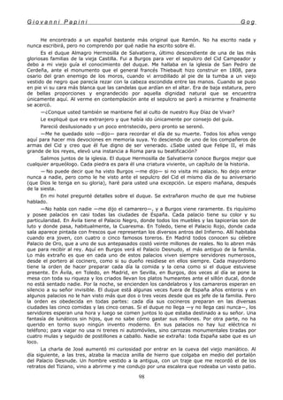 G i o v a n n i P a p i n i G o g
He encontrado a un español bastante más original que Ramón. No ha escrito nada y
nunca escribirá, pero no comprendo por qué nadie ha escrito sobre él.
Es el duque Almagro Hermosilla de Salvatierra, último descendiente de una de las más
gloriosas familias de la vieja Castilla. Fui a Burgos para ver el sepulcro del Cid Campeador y
debo a mi viejo guía el conocimiento del duque. Me hallaba en la iglesia de San Pedro de
Cerdeña, ante el monumento que el general francés Thiebault hizo construir en 1808, para
osario del gran enemigo de los moros, cuando vi arrodillado al pie de la tumba a un viejo
vestido de negro que parecía rezar con la cabeza escondida entre las manos. Cuando se puso
en pie vi su cara más blanca que las candelas que ardían en el altar. Era de baja estatura, pero
de bellas proporciones y engrandecido por aquella dignidad natural que se encuentra
únicamente aquí. Al verme en contemplación ante el sepulcro se paró a mirarme y finalmente
se acercó.
—¿Conque usted también se mantiene fiel al culto de nuestro Ruy Díaz de Vivar?
Le expliqué que era extranjero y que había ido únicamente por consejo del guía.
Pareció desilusionado y un poco entristecido, pero pronto se serenó.
—Me he quedado solo —dijo— para recordar el día de su muerte. Todos los años vengo
aquí para hacer mis devociones en memoria suya. Yo desciendo de uno de los compañeros de
armas del Cid y creo que él fue digno de ser venerado. ¿Sabe usted que Felipe II, el más
grande de los reyes, elevó una instancia a Roma para su beatificación?
Salimos juntos de la iglesia. El duque Hermosilla de Salvatierra conoce Burgos mejor que
cualquier arqueólogo. Cada piedra es para él una criatura viviente, un capítulo de la historia.
—.
No puede decir que ha visto Burgos —me dijo— si no visita mi palacio. No dejo entrar
nunca a nadie, pero como le he visto ante el sepulcro del Cid el mismo día de su aniversario
(que Dios le tenga en su gloria), haré para usted una excepción. Le espero mañana, después
de la siesta.
En mi hotel pregunté detalles sobre el duque. Se extrañaron mucho de que me hubiese
hablado.
—No habla con nadie —me dijo el camarero—, y a Burgos viene raramente. Es riquísimo
y posee palacios en casi todas las ciudades de España. Cada palacio tiene su color y su
particularidad. En Ávila tiene el Palacio Negro, donde todos los muebles y las tapicerías son de
luto y donde pasa, habitualmente, la Cuaresma. En Toledo, tiene el Palacio Rojo, donde cada
sala aparece pintada con frescos que representan los diversos antros del Infierno. Allí habitaba
cuando era joven, con cuatro o cinco famosos toreros. En Madrid todos conocen su célebre
Palacio de Oro, que a uno de sus antepasados costó veinte millones de reales. No lo abren más
que para recibir al rey. Aquí en Burgos verá el Palacio Desnudo, el más antiguo de la familia.
Lo más extraño es que en cada uno de estos palacios viven siempre servidores numerosos,
desde el portero al cocinero, como si su dueño residiese en ellos siempre. Cada mayordomo
tiene la orden de hacer preparar cada día la comida y la cena como si el duque estuviese
presente. En Ávila, en Toledo, en Madrid, en Sevilla, en Burgos, dos veces al día se pone la
mesa con toda su riqueza y los criados llevan los platos humeantes ante el sillón ducal, donde
no está sentado nadie. Por la noche, se encienden los candelabros y los camareros esperan en
silencio a su señor invisible. El duque está algunas veces fuera de España años enteros y en
algunos palacios no le han visto más que dos o tres veces desde que es jefe de la familia. Pero
la orden es obedecida en todas partes: cada día sus cocineros preparan en las diversas
ciudades las cinco comidas y las cinco cenas. Si el duque no llega —y no llega casi nunca—, los
servidores esperan una hora y luego se comen juntos lo que estaba destinado a su señor. Una
fantasía de lunáticos sin hijos, que no sabe cómo gastar sus millones. Por otra parte, no ha
querido en torno suyo ningún invento moderno. En sus palacios no hay luz eléctrica ni
teléfono; para viajar no usa ni trenes ni automóviles, sino carrozas monumentales tiradas por
cuatro mulas y seguido de postillones a caballo. Nadie se extraña: toda España sabe que es un
loco.
La charla de José aumentó mi curiosidad por entrar en la cueva del viejo maniático. Al
día siguiente, a las tres, alzaba la maciza anilla de hierro que colgaba en medio del portalón
del Palacio Desnude. Un hombre vestido a la antigua, con un traje que me recordó el de los
retratos del Tiziano, vino a abrirme y me condujo por una escalera que rodeaba un vasto patio.
98
 