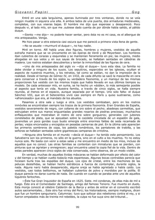 G i o v a n n i P a p i n i G o g
Entré en una sala larguísima, apenas iluminada por tres ventanas, donde no se veía
ningún mueble ni siquiera una silla. A ambos lados de una puerta, dos armaduras medievales,
completas, con sus viseras bajas. El hombre me dijo que esperase y desapareció. Poco
después vi, al lado mío, sin que me .subiese dado cuenta de por dónde había salido, al pálido
duque.
—Siento —me dijo— no poderle hacer sentar, pero ésta no es mi casa, es el albergue de
mis antepasados. Venga.
Me hizo pasar a otra estancia casi oscura que me pareció a primera vista llena de gente.
—No se asuste —murmuró el duque—, no hay nadie.
Miré en torno. Allí había unas diez figuras, hombres y mujeres, vestidos de aquella
extraña manera que se ve únicamente en las óperas de Verdi y de Meyerbeer. Los hombres
iban cubiertos de corazas y esquinelas y se mantenían fieramente en pie; las mujeres, medio
ahogadas en sus velos y en sus sayas de brocado, se hallaban sentadas en cátedras de
madera. Los rostros estaban descubiertos y tenían la inmovilidad de las figuras de cera.
—Uno de mis antepasados del siglo xv —dijo el duque— tuvo esta idea. La familia no
debe olvidar a ninguno de los suyos. Los sepulcros, esparcidos en las iglesias, ocultan el
aspecto de nuestros muertos, y los retratos, tal como se estilan, no dan la impresión de la
realidad. Desde el tiempo de Gómez IV, en 1432, de cada difunto se sacó la mascarilla en cera
para conservar a través de los siglos su verdadera fisonomía, y un maniquí de las mismas
proporciones fue vestido con los mismos trajes que había llevado en sus últimos tiempos su
modelo. De cada antecesor mío, en suma, se ha hecho un «doble», lo más semejante posible
al aspecto que tenía en vida. Nuestra familia, a través de cinco siglos, se halla siempre
reunida, al menos en el espacio, aunque separada por el tiempo. Uno solo falta: el duque
Sánchez VIII, que en el Setecientos vivió casi siempre en París y quiso sustraerse, como
«afrancesado» que era, al mandato de los abuelos.
Pasamos a otra sala y luego a otra. Los vestidos cambiaban, pero en los rostros
inmóviles se encontraban siempre los trazos de la primera fisonomía. Eran Grandes de España,
vestidos severamente de negro, con collares de oro sobre el pecho; abadesas carmelitas, que
estrujaban entre sus manos enguantadas grandes rosarios de piedras preciosas; muchachos
enflaquecidos que mostraban el rostro de cera sobre gorgueros; generales con jubones
constelados de plata, que se apoyaban sobre la cazoleta cincelada de un espadón de gala,
jovencitas un poco gordas cuyo busto emergía entre enormes faldas de seda recamada de
perlas; viejos encorvados y encogidos en pesadas zamarras de piel. En la última sala aparecían
los primeros sombreros de copa, los paletós románticos, los pantalones de trabilla, y las
señoras se hallaban sentadas sobre gigantescas campanas de crinolina.
—Ninguna otra familia en el mundo —decía el duque— ha tenido este pensamiento. Los
Salvatierra son los primeros, no sólo en la guerra, sino en el culto a los muertos. Yo no estoy
nunca solo. Me basta con venir a estas salas y me encuentro en medio de los míos, incluso de
aquellos que no conocí. Las otras familias se contentan con miniaturas que se pierden, con
pinturas que se agrietan y ennegrecen; aquí encuentra usted la copia fiel de la vida. Dentro de
estas paredes aparecen cinco siglos de vida conservada, como observa, de un modo visible.
En verdad, muchas de aquellas lívidas máscaras se habían deformado por efecto del calor
y del tiempo y se habían vuelto todavía más espantosas. Algunas bocas contraídas parecía que
hiciesen burla tras las espaldas del duque. Los ojos de cristal, entre los mechones de las
pelucas desteñidas, se habían hecho estrábicos a fuerza de contemplar, durante siglos, la
nada. Alguna nariz había desaparecido, alguna oreja se había agrietado o había caído. Los
vestidos, casi todos bellísimos, se hallaban cubiertos de polvo y mordidos por la polilla. El
duque parecía no darse cuenta de nada. De cuando en cuando se paraba ante uno de aquellos
lúgubres fantoches.
—Éste fue Gran Inquisidor de España en 1625. Siete. mil condenas, de ellas más de mil a
fuego. Éste era el Comendador de Santiago, amigo del famoso Tenorio. Fue muerto en duelo.
Esta monja conoció al célebre Calderón de la Barca y antes de entrar en el convento escribió
autos sacramentales... Este otro fue virrey del Perú; los historiadores, siempre malignos, dicen
que fue un hombre sanguinario. Calumnias: tuvo que sofocar dos rebeliones contra el rey, y si
fueron empalados más de treinta mil rebeldes, la culpa no fue suya sino del tribunal...
99
 