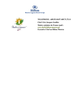 TELEPHONE : 689.55.10.07/ 689.71.75.11
Chef: Eric Jacques Scuiller
Maitre cuisinier de France mail :
exec.chef@hilton-moorea.pf
Executive Chef au Hilton Moorea
 