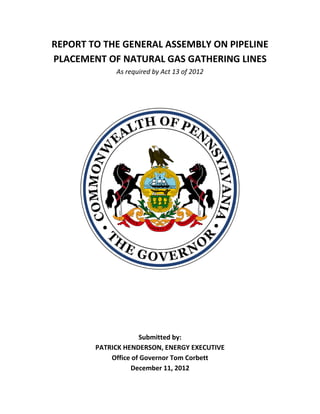 REPORT TO THE GENERAL ASSEMBLY ON PIPELINE
PLACEMENT OF NATURAL GAS GATHERING LINES
             As required by Act 13 of 2012




                     Submitted by:
        PATRICK HENDERSON, ENERGY EXECUTIVE
            Office of Governor Tom Corbett
                  December 11, 2012
 