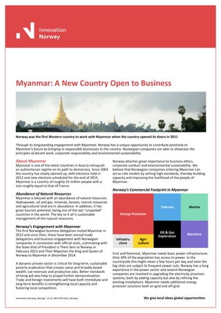 Innovation Norway, Akersgt. 13-15, NO-0104 Oslo, Norway We give local ideas global opportunities
Myanmar: A New Country Open to Business
Norway was the first Western country to work with Myanmar when the country opened its doors in 2011
Through its longstanding engagement with Myanmar, Norway has a unique opportunity to contribute positively to
Myanmar’s future by bringing in responsible businesses to the country. Norwegian companies are able to showcase the
principles of decent work, corporate responsibility and environmental sustainability.
About Myanmar
Myanmar is one of the latest countries in Asia to relinquish
an authoritarian regime on its path to democracy. Since 2003
the country has slowly opened up, with elections held in
2012 and new elections scheduled for the end of 2015.
Myanmar is a country of roughly 55 million people with a
size roughly equal to that of France.
Abundance of Natural Resources
Myanmar is blessed with an abundance of natural resources.
Hydropower, oil and gas, minerals, forests, marine resources
and agricultural land are in abundance. In addition, it has
great tourism potential, being one of the last “unspoiled”
countries in the world. The key to it all is sustainable
management of the natural resources.
Norway’s Engagement with Myanmar
The first Norwegian business delegation visited Myanmar in
2012 and since then, there have been annual trade
delegations and business engagement with Norwegian
companies in connection with official visits, culminating with
the State Visit of President U Thein Sein to Norway in
February 2013 and Their Majesties the King and Queen of
Norway to Myanmar in December 2014.
A dynamic private sector is critical for long-term, sustainable
poverty eradication that creates value and broadly based
wealth, tax revenues and productive jobs. Better standards
of living will also help to propel further democratisation.
Trade and foreign investments will have both immediate and
long-term benefits in strengthening local capacity and
fostering local competition.
Norway attaches great importance to business ethics,
corporate conduct and environmental sustainability. We
believe that Norwegian companies entering Myanmar can
act as role models by setting high standards, thereby building
capacity and improving the livelihood of the people of
Myanmar.
Norway’s Commercial Footprint in Myanmar
First and foremost, Myanmar needs basic power infrastructure.
Only 30% of the population has access to power. In the
countryside this might mean a few hours per day and even the
big cities are subject to frequent power cuts. Norway has a long
experience in the power sector and several Norwegian
companies are involved in upgrading the electricity provision
systems, both by adding capacity but also by refining the
existing installations. Myanmar needs additional energy
provision solutions both on-grid and off-grid.
Energy Provision
Telecom Marine
Oil & Gas
Exploration
Maritime
Infrastru
cture
Agri-
culture
 