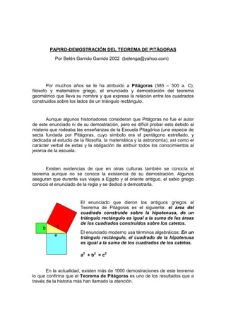 PAPIRO-DEMOSTRACIÓN DEL TEOREMA DE PITÁGORAS
Por Belén Garrido Garrido 2002 (belenga@yahoo.com)

Por muchos años se le ha atribuido a Pitágoras (585 – 500 a. C),
filósofo y matemático griego, el enunciado y demostración del teorema
geométrico que lleva su nombre y que expresa la relación entre los cuadrados
construidos sobre los lados de un triángulo rectángulo.

Aunque algunos historiadores consideran que Pitágoras no fue el autor
de este enunciado ni de su demostración, pero es difícil probar esto debido al
misterio que rodeaba las enseñanzas de la Escuela Pitagórica (una especie de
secta fundada por Pitágoras, cuyo símbolo era el pentágono estrellado, y
dedicada al estudio de la filosofía, la matemática y la astronomía), así como el
carácter verbal de estas y la obligación de atribuir todos los conocimientos al
jerarca de la escuela.

Existen evidencias de que en otras culturas también se conocía el
teorema aunque no se conoce la existencia de su demostración. Algunos
aseguran que durante sus viajes a Egipto y al oriente antiguo, el sabio griego
conoció el enunciado de la regla y se dedicó a demostrarla.

El enunciado que dieron los antiguos griegos al
Teorema de Pitágoras es el siguiente: el área del
cuadrado construido sobre la hipotenusa, de un
triángulo rectángulo es igual a la suma de las áreas
de los cuadrados construidos sobre los catetos.
El enunciado moderno usa términos algebráicos: En un
triángulo rectángulo, el cuadrado de la hipotenusa
es igual a la suma de los cuadrados de los catetos.
a2 + b2 = c2

En la actualidad, existen más de 1000 demostraciones de este teorema
lo que confirma que el Teorema de Pitágoras es uno de los resultados que a
través de la historia más han llamado la atención.

 