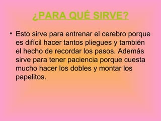 ¿PARA QUÉ SIRVE?
• Esto sirve para entrenar el cerebro porque
  es difícil hacer tantos pliegues y también
  el hecho de recordar los pasos. Además
  sirve para tener paciencia porque cuesta
  mucho hacer los dobles y montar los
  papelitos.
 