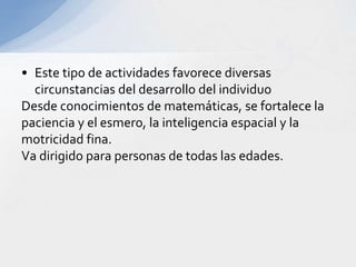 • Este tipo de actividades favorece diversas
circunstancias del desarrollo del individuo
Desde conocimientos de matemáticas, se fortalece la
paciencia y el esmero, la inteligencia espacial y la
motricidad fina.
Va dirigido para personas de todas las edades.