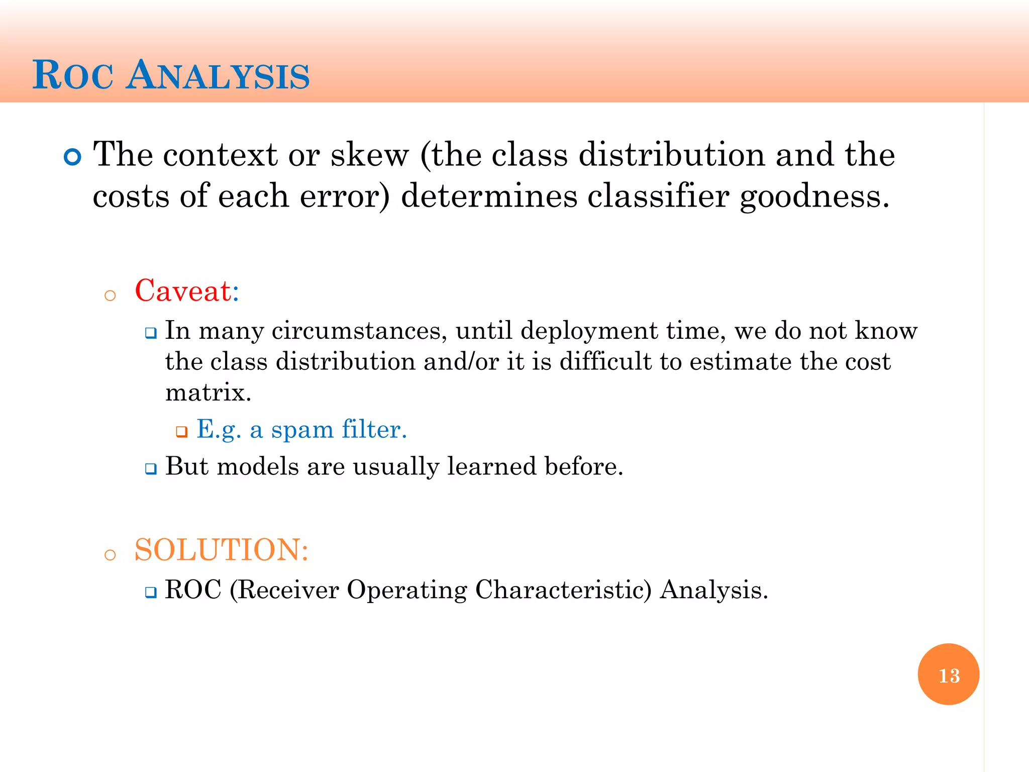 ROC ANALYSIS
 The context or skew (the class distribution and the
costs of each error) determines classifier goodness.
o Caveat:
 In many circumstances, until deployment time, we do not know
the class distribution and/or it is difficult to estimate the cost
matrix.
 E.g. a spam filter.
 But models are usually learned before.
o SOLUTION:
 ROC (Receiver Operating Characteristic) Analysis.
13
 