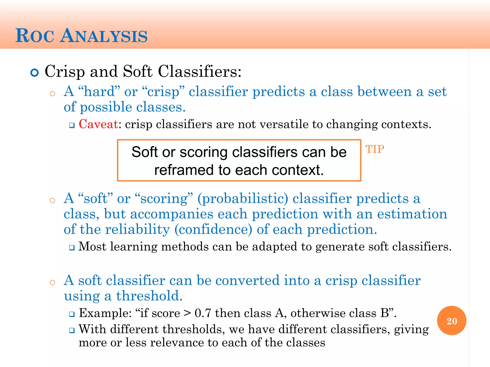 ROC ANALYSIS
 Crisp and Soft Classifiers:
o A “hard” or “crisp” classifier predicts a class between a set
of possible classes.
 Caveat: crisp classifiers are not versatile to changing contexts.
o A “soft” or “scoring” (probabilistic) classifier predicts a
class, but accompanies each prediction with an estimation
of the reliability (confidence) of each prediction.
 Most learning methods can be adapted to generate soft classifiers.
o A soft classifier can be converted into a crisp classifier
using a threshold.
 Example: “if score > 0.7 then class A, otherwise class B”.
 With different thresholds, we have different classifiers, giving
more or less relevance to each of the classes
20
Soft or scoring classifiers can be
reframed to each context.
TIP
 
