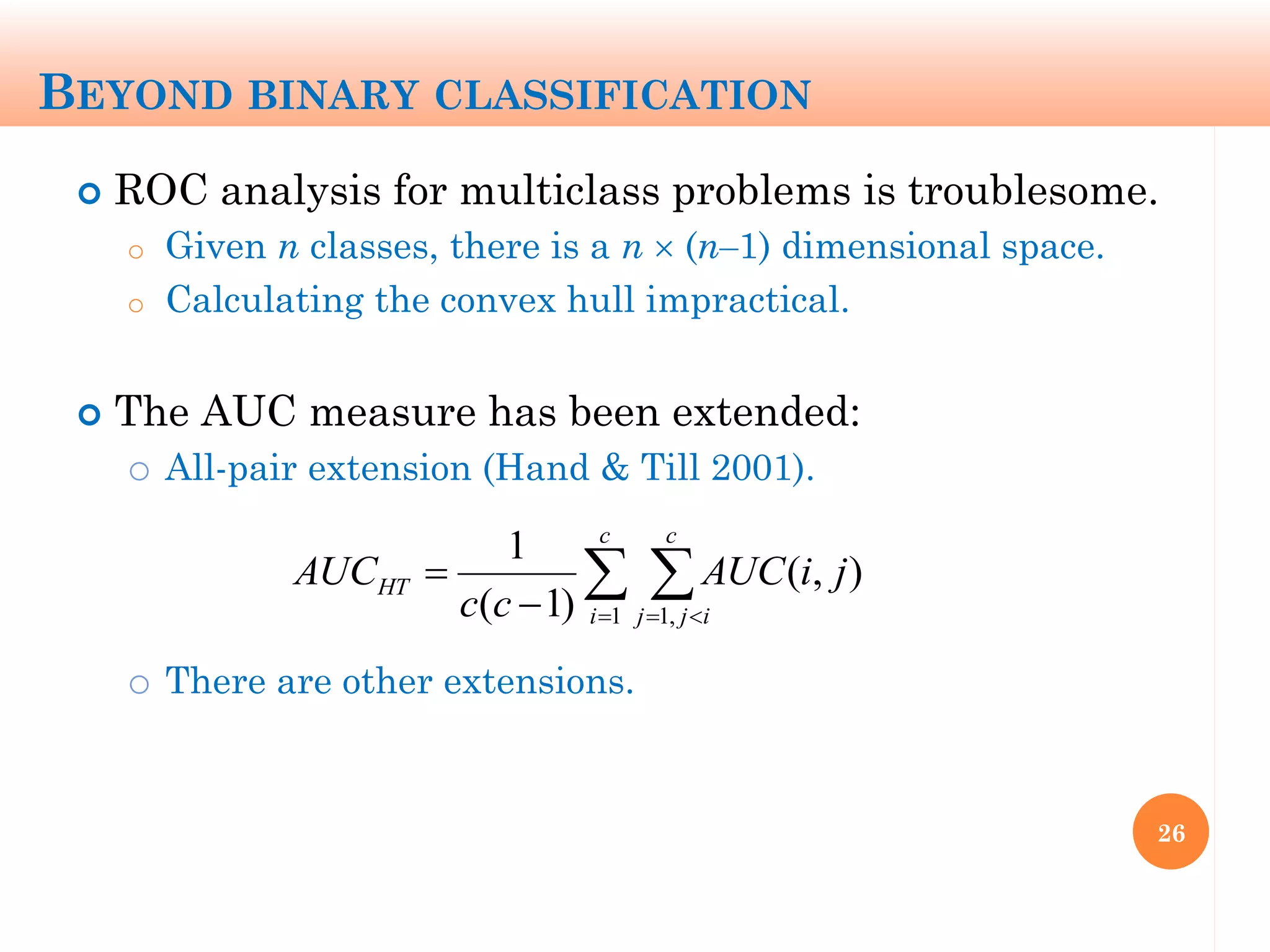 BEYOND BINARY CLASSIFICATION
 ROC analysis for multiclass problems is troublesome.
o Given n classes, there is a n  (n‒1) dimensional space.
o Calculating the convex hull impractical.
 The AUC measure has been extended:
o All-pair extension (Hand & Till 2001).
o There are other extensions.
26
  

c
i
c
ijj
HT jiAUC
cc
AUC
1 ,1
),(
)1(
1
 