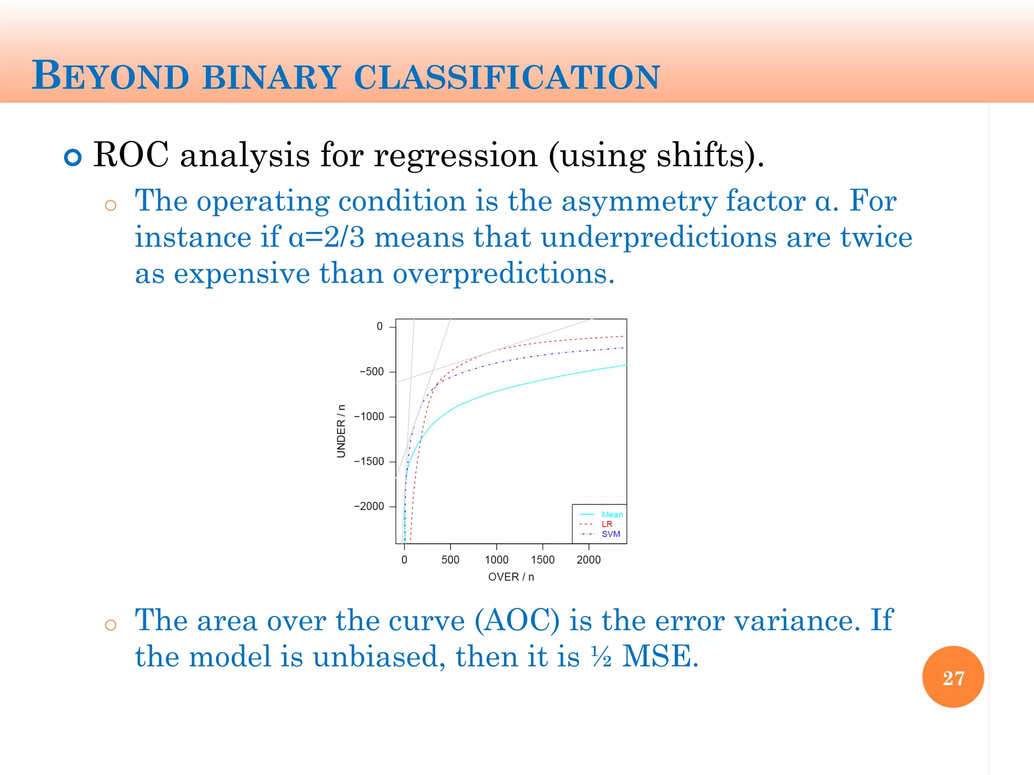 BEYOND BINARY CLASSIFICATION
 ROC analysis for regression (using shifts).
o The operating condition is the asymmetry factor α. For
instance if α=2/3 means that underpredictions are twice
as expensive than overpredictions.
o The area over the curve (AOC) is the error variance. If
the model is unbiased, then it is ½ MSE.
27
 