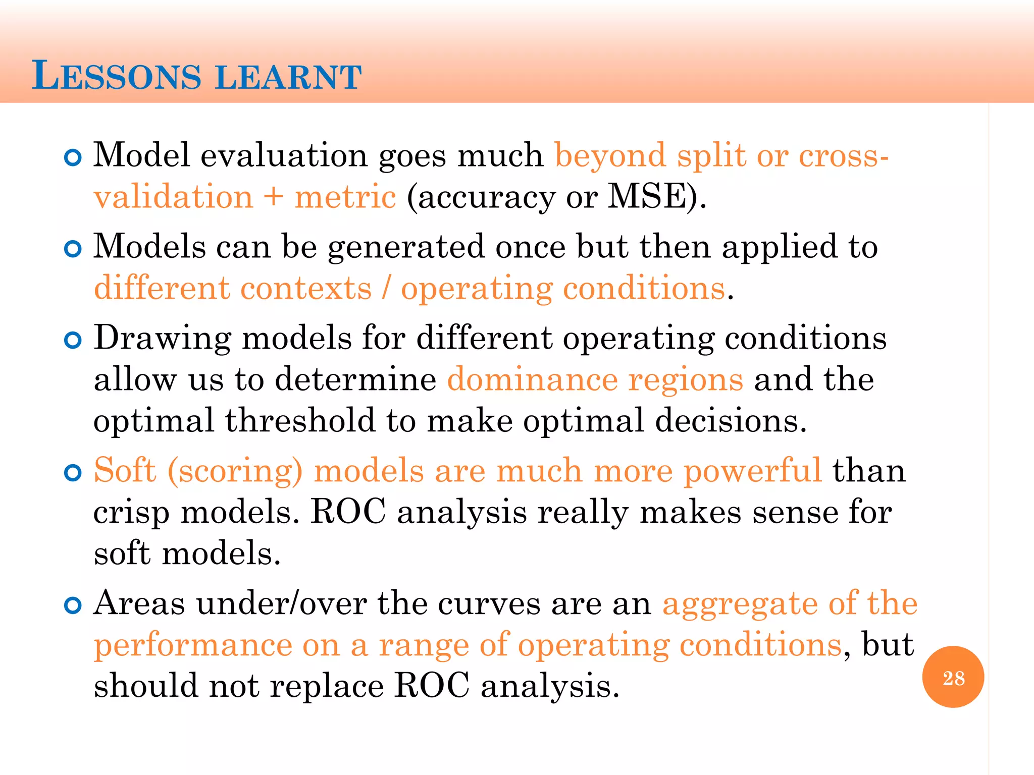 LESSONS LEARNT
 Model evaluation goes much beyond split or cross-
validation + metric (accuracy or MSE).
 Models can be generated once but then applied to
different contexts / operating conditions.
 Drawing models for different operating conditions
allow us to determine dominance regions and the
optimal threshold to make optimal decisions.
 Soft (scoring) models are much more powerful than
crisp models. ROC analysis really makes sense for
soft models.
 Areas under/over the curves are an aggregate of the
performance on a range of operating conditions, but
should not replace ROC analysis. 28
 