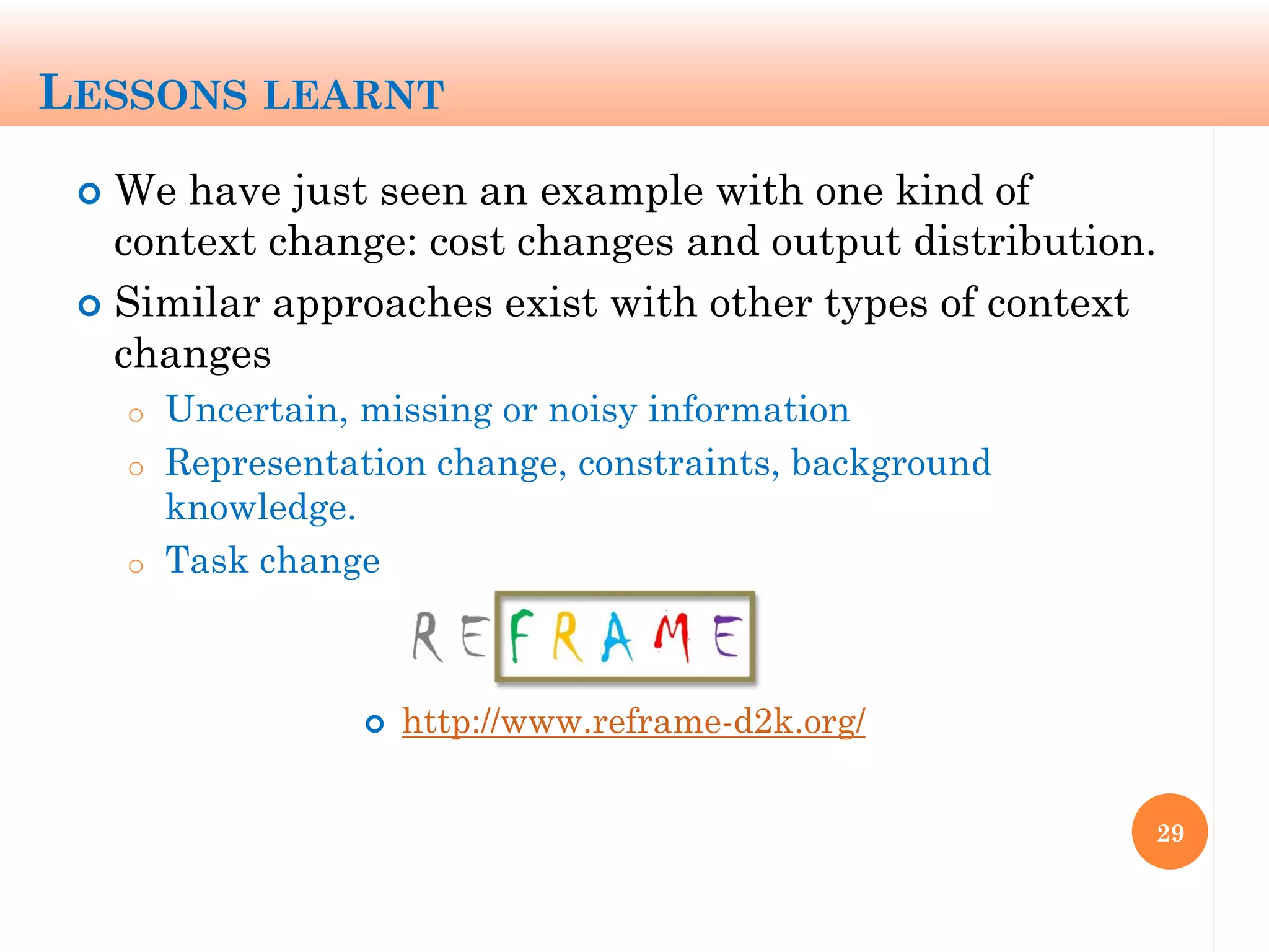 LESSONS LEARNT
 We have just seen an example with one kind of
context change: cost changes and output distribution.
 Similar approaches exist with other types of context
changes
o Uncertain, missing or noisy information
o Representation change, constraints, background
knowledge.
o Task change
29
 http://www.reframe-d2k.org/
 