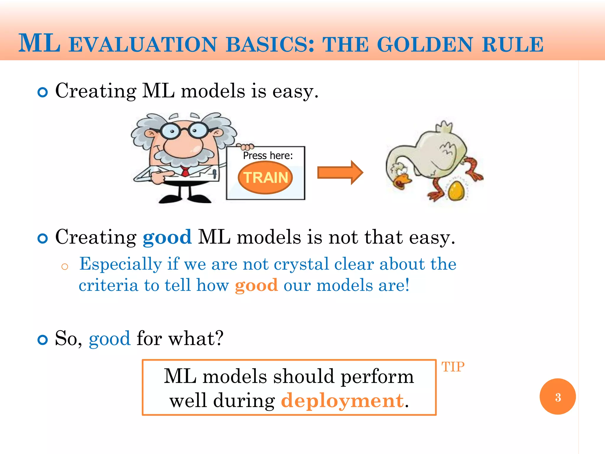 ML EVALUATION BASICS: THE GOLDEN RULE
 Creating ML models is easy.
 Creating good ML models is not that easy.
o Especially if we are not crystal clear about the
criteria to tell how good our models are!
 So, good for what?
3
ML models should perform
well during deployment.
TRAIN
Press here:
TIP
 