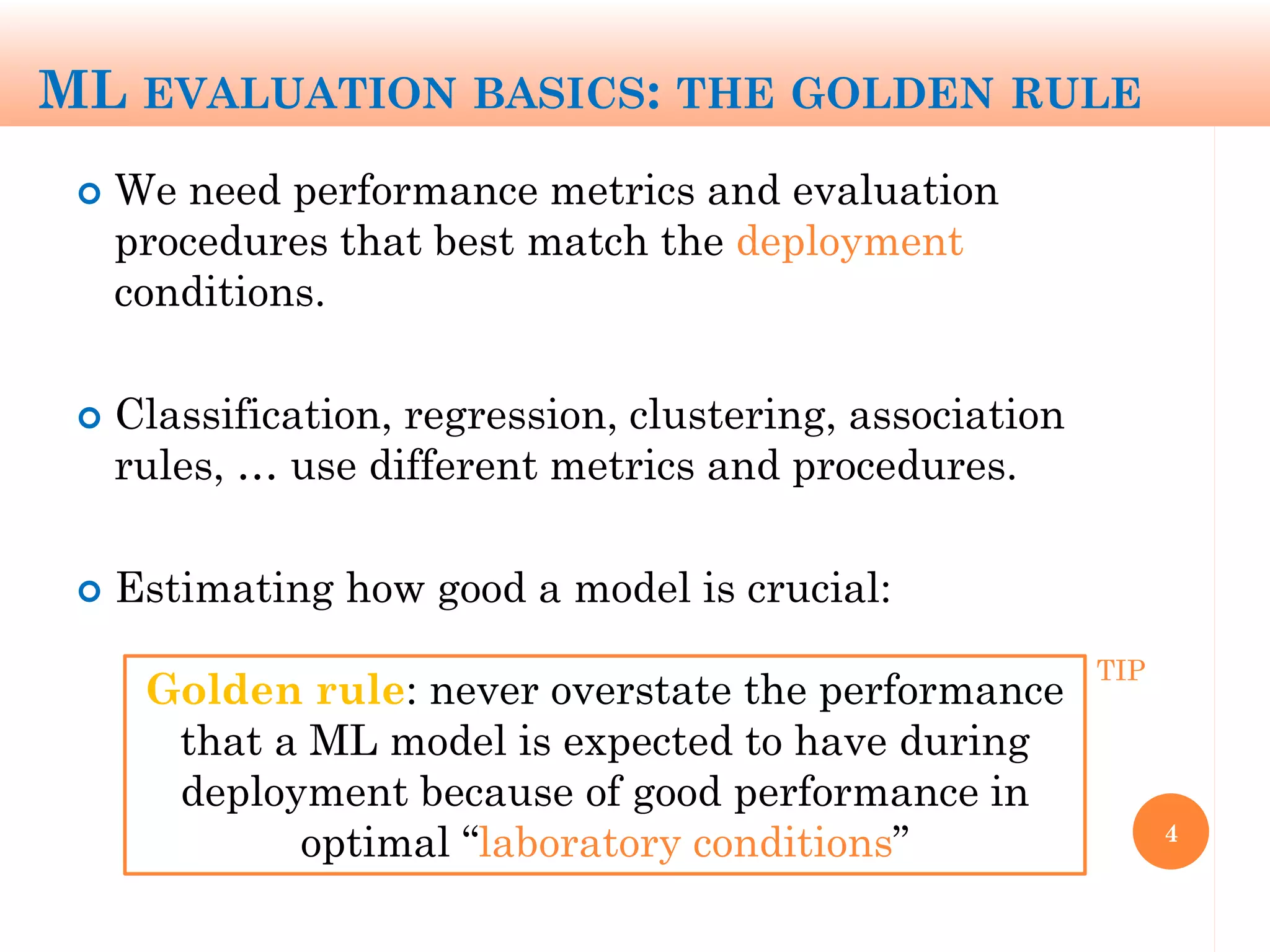 ML EVALUATION BASICS: THE GOLDEN RULE
 We need performance metrics and evaluation
procedures that best match the deployment
conditions.
 Classification, regression, clustering, association
rules, … use different metrics and procedures.
 Estimating how good a model is crucial:
4
Golden rule: never overstate the performance
that a ML model is expected to have during
deployment because of good performance in
optimal “laboratory conditions”
TIP
 