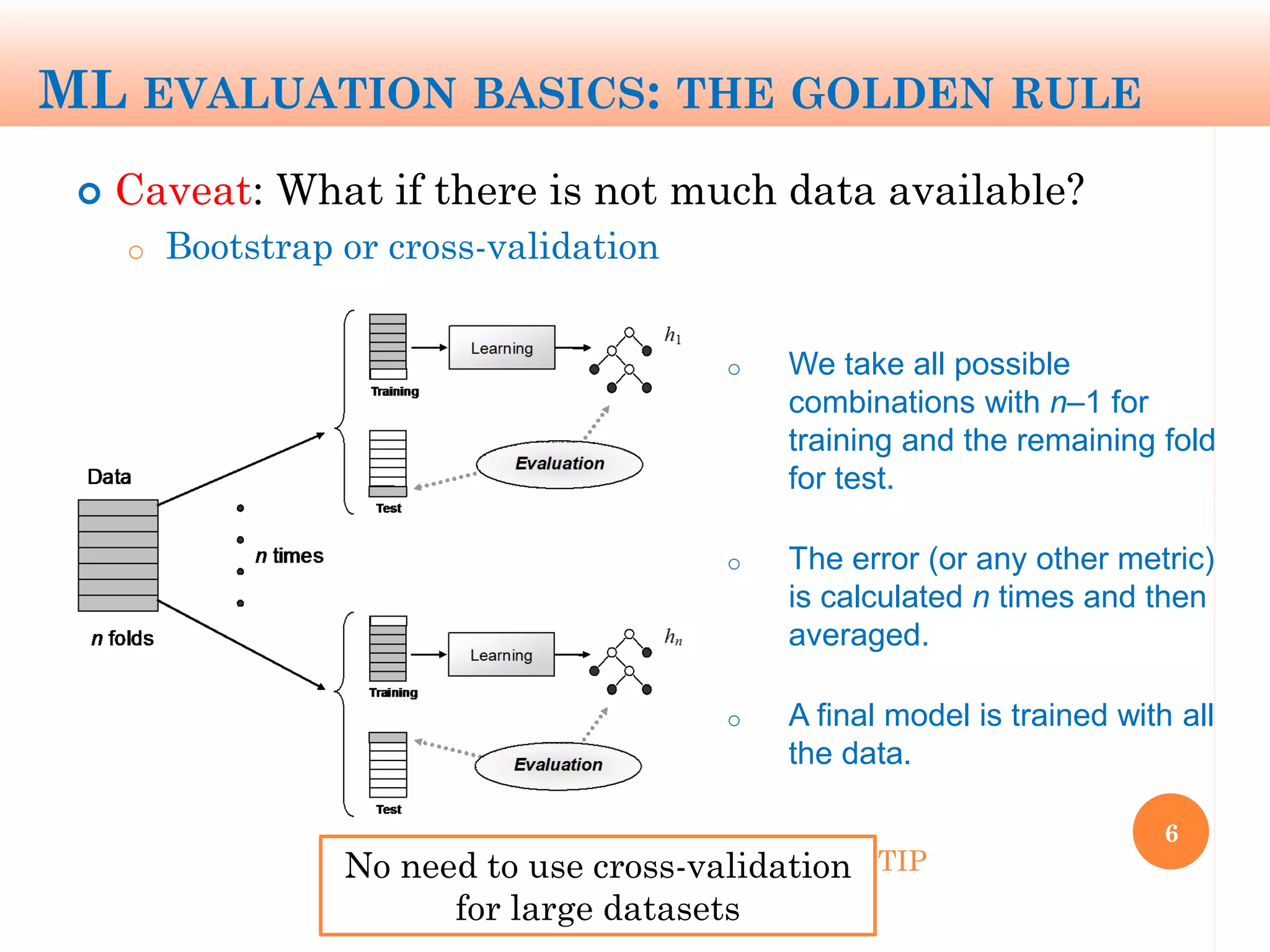 ML EVALUATION BASICS: THE GOLDEN RULE
 Caveat: What if there is not much data available?
o Bootstrap or cross-validation
6
o We take all possible
combinations with n‒1 for
training and the remaining fold
for test.
o The error (or any other metric)
is calculated n times and then
averaged.
o A final model is trained with all
the data.
No need to use cross-validation
for large datasets
TIP
 