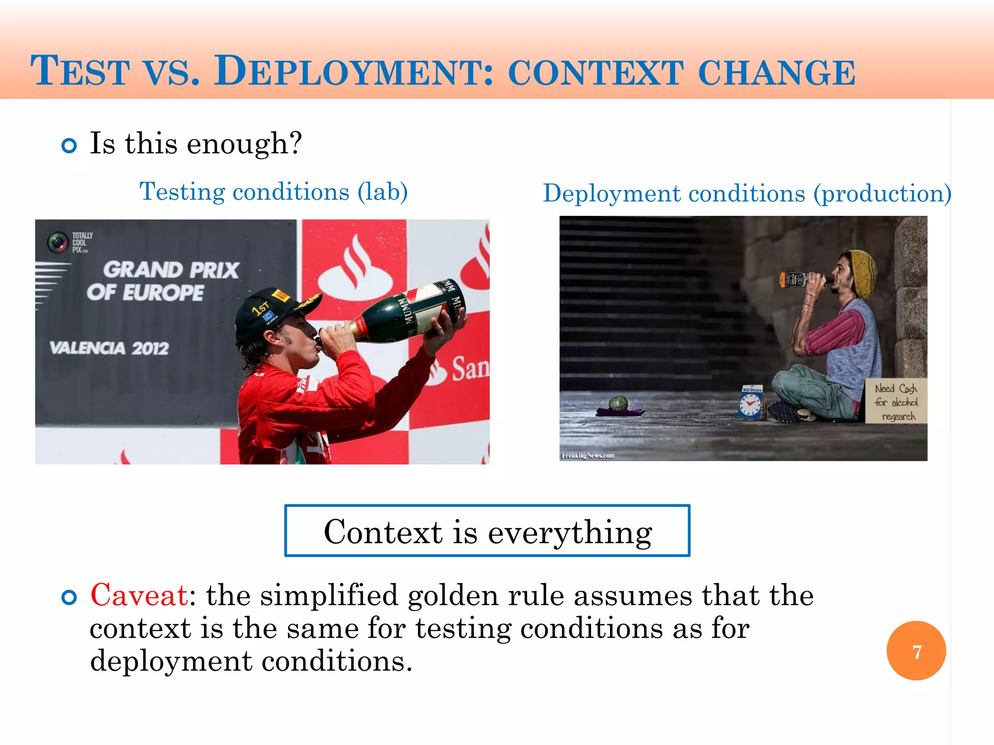 TEST VS. DEPLOYMENT: CONTEXT CHANGE
 Is this enough?
 Caveat: the simplified golden rule assumes that the
context is the same for testing conditions as for
deployment conditions. 7
Context is everything
Testing conditions (lab) Deployment conditions (production)
 