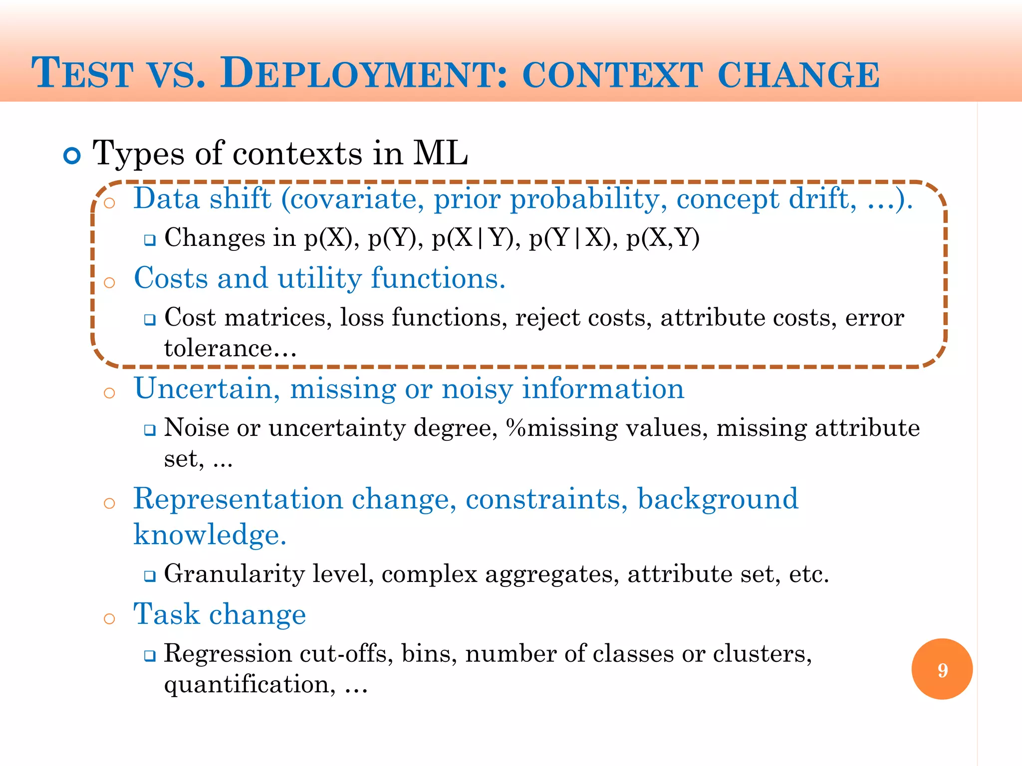 TEST VS. DEPLOYMENT: CONTEXT CHANGE
 Types of contexts in ML
o Data shift (covariate, prior probability, concept drift, …).
 Changes in p(X), p(Y), p(X|Y), p(Y|X), p(X,Y)
o Costs and utility functions.
 Cost matrices, loss functions, reject costs, attribute costs, error
tolerance…
o Uncertain, missing or noisy information
 Noise or uncertainty degree, %missing values, missing attribute
set, ...
o Representation change, constraints, background
knowledge.
 Granularity level, complex aggregates, attribute set, etc.
o Task change
 Regression cut-offs, bins, number of classes or clusters,
quantification, …
9
 