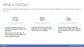 DevOps brings together people, processes, and technology, automating software delivery to provide continuous value to
your users.
What is DevOps?
Continuous Integration (CI)
• Focuses on blending the work of
individual developers together into a
repository.
• Each time you commit code, it’s
automatically built and tested and
bugs are detected faster.
Continuous Deployment (CD)
• Automate the entire process from
code commit to production if your
CI/CD tests are successful.
Continuous Learning & Monitoring
• Using CI/CD practices, paired with
monitoring tools, safely deliver features
to your customers as soon as they’re
ready.
 