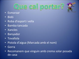 • Esmorzar
• Bidó
• Roba d’esport i vella
• Bamba tancada
• Xancles
• Banyador
• Tovallola
• Pistola d’aigua (Marcada amb el nom)
• Gorra
• Recomanem que vinguin amb crema solar posada
de casa
 