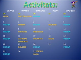 DILLUNS DIMARTS DIMECRES DIJOUS DIVENDRES
24
FESTA
25
INICI DEL CASAL
26
PISCINA
27 28
PISCINA
1
PISCINA
2
CINEMA
3
PISCINA
4
BOULDER
5
PISCINA
8
PISCINA
9
RUTA BICI
10
BIBLIOTECA
11 12
PISCINA
15
PISCINA
16
ACTIVITAT
CONJUNTA
17
BIBLIOTECA
18
RÀDIO
19
PISCINA
22
PISCINA
23
BOULDER
24
PISCINA
25 26
PISCINA
29
PISCINA
30 31 FESTA FI
CASAL
 