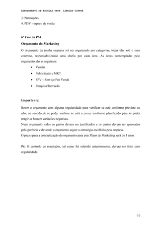 AGRUPAMENTO DE ESCOLAS PROF. LINDLEY CINTRA
3. Promoções
4. PDV - espaço de venda
6º Fase do PM
Orçamento do Marketing
O orçamento da minha empresa irá ser organizado por categorias, todas elas sob o meu
controlo, responsabilizando uma chefia por cada área. As áreas contempladas pelo
orçamento são as seguintes:
• Vendas
• Publicidade e MKT
• SPV – Serviço Pós Venda
• Pesquisa/Inovação
Importante:
Rever o orçamento com alguma regularidade para verificar se está conforme previsto ou
não, no sentido de se poder analisar se está a correr conforme planificado para se poder
reagir se houver variações negativas.
Num orçamento todos os gastos devem ser justificados e os custos devem ser aprovados
pela gerência e devendo o orçamento seguir a estratégia escolhida pela empresa.
O prazo para a concretização do orçamento para este Plano de Marketing será de 3 anos.
Ps: O controlo de resultados, tal como foi referido anteriormente, deverá ser feito com
regularidade.
10
 