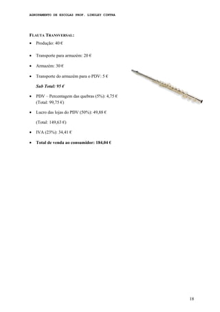 AGRUPAMENTO DE ESCOLAS PROF. LINDLEY CINTRA
FLAUTA TRANSVERSAL:
• Produção: 40 €
• Transporte para armazém: 20 €
• Armazém: 30 €
• Transporte do armazém para o PDV: 5 €
Sub Total: 95 €
• PDV – Percentagem das quebras (5%): 4,75 €
(Total: 99,75 €)
• Lucro das lojas do PDV (50%): 49,88 €
(Total: 149,63 €)
• IVA (23%): 34,41 €
• Total de venda ao consumidor: 184,04 €
18
 