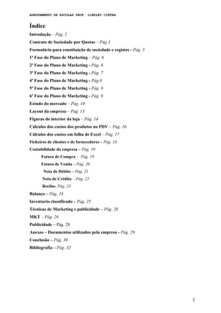 AGRUPAMENTO DE ESCOLAS PROF. LINDLEY CINTRA
Índice
Introdução – Pág. 2
Contrato de Sociedade por Quotas – Pág 3
Formulário para constituição de sociedade e registos - Pág. 5
1ª Fase do Plano de Marketing – Pág. 6
2ª Fase do Plano de Marketing - Pág. 6
3ª Fase do Plano de Marketing - Pág. 7
4ª Fase do Plano de Marketing - Pág.8
5ª Fase do Plano de Marketing - Pág. 8
6ª Fase do Plano de Marketing - Pág. 8
Estudo do mercado – Pág. 10
Layout da empresa – Pág. 13
Figuras do interior da loja – Pág. 14
Cálculos dos custos dos produtos no PDV – Pág. 16
Cálculos dos custos em folha de Excel – Pág. 17
Ficheiros de clientes e de fornecedores – Pág. 18
Contabilidade da empresa – Pág. 19
Fatura de Compra – Pág. 19
Fatura de Venda – Pág. 20
Nota de Débito – Pág. 21
Nota de Crédito – Pág. 22
Recibo- Pág. 23
Balanço – Pág. 24
Inventario classificado – Pág. 25
Técnicas de Marketing e publicidade – Pág. 26
MKT – Pág. 26
Publicidade – Pág. 28
Anexos – Documentos utilizados pela empresa - Pág. 29
Conclusão – Pág. 30
Bibliografia – Pág. 32
2
 