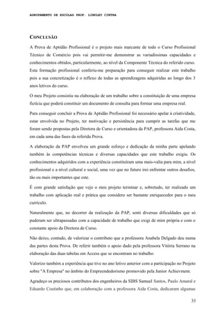 AGRUPAMENTO DE ESCOLAS PROF. LINDLEY CINTRA
CONCLUSÃO
A Prova de Aptidão Profissional é o projeto mais marcante de todo o Curso Profissional
Técnico de Comércio pois vai permitir-me demonstrar as variadíssimas capacidades e
conhecimentos obtidos, particularmente, ao nível da Componente Técnica do referido curso.
Esta formação profissional conferiu-me preparação para conseguir realizar este trabalho
pois a sua concretização é o reflexo de todas as aprendizagens adquiridas ao longo dos 3
anos letivos do curso.
O meu Projeto consistiu na elaboração de um trabalho sobre a constituição de uma empresa
fictícia que poderá constituir um documento de consulta para formar uma empresa real.
Para conseguir concluir a Prova de Aptidão Profissional foi necessário apelar à criatividade,
estar envolvida no Projeto, ter motivação e persistência para cumprir as tarefas que me
foram sendo propostas pela Diretora de Curso e orientadora da PAP, professora Aida Costa,
em cada uma das fases da referida Prova.
A elaboração da PAP envolveu um grande esforço e dedicação da minha parte apelando
também às competências técnicas e diversas capacidades que este trabalho exigiu. Os
conhecimentos adquiridos com a experiência constituíram uma mais-valia para mim, a nível
profissional e a nível cultural e social, uma vez que no futuro irei enfrentar outros desafios,
tão ou mais importantes que este.
É com grande satisfação que vejo o meu projeto terminar e, sobretudo, ter realizado um
trabalho com aplicação real e prática que considero ser bastante enriquecedor para o meu
currículo.
Naturalmente que, no decorrer da realização da PAP, senti diversas dificuldades que só
puderam ser ultrapassadas com a capacidade de trabalho que exigi de mim própria e com o
constante apoio da Diretora de Curso.
Não deixo, contudo, de valorizar o contributo que a professora Anabela Delgado deu numa
das partes desta Prova. De referir também o apoio dado pela professora Vitória Serrano na
elaboração das duas tabelas em Access que se encontram no trabalho.
Valorizo também a experiência que tive no ano letivo anterior com a participação no Projeto
sobre "A Empresa" no âmbito do Empreendedorismo promovido pela Junior Achievment.
Agradeço os preciosos contributos dos engenheiros da SIBS Samuel Santos, Paulo Amaral e
Eduardo Coutinho que, em colaboração com a professora Aida Costa, dedicaram algumas
33
 
