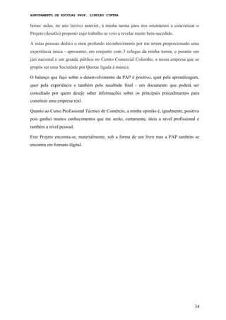 AGRUPAMENTO DE ESCOLAS PROF. LINDLEY CINTRA
horas/ aulas, no ano lectivo anterior, à minha turma para nos orientarem a concretizar o
Projeto (desafio) proposto cujo trabalho se veio a revelar muito bem-sucedido.
A estas pessoas dedico o meu profundo reconhecimento por me terem proporcionado uma
experiência única - apresentar, em conjunto com 3 colegas da minha turma, e perante um
júri nacional e um grande público no Centro Comercial Colombo, a nossa empresa que se
propôs ser uma Sociedade por Quotas ligada à música.
O balanço que faço sobre o desenvolvimento da PAP é positivo, quer pela aprendizagem,
quer pela experiência e também pelo resultado final - um documento que poderá ser
consultado por quem deseje saber informações sobre os principais procedimentos para
constituir uma empresa real.
Quanto ao Curso Profissional Técnico de Comércio, a minha opinião é, igualmente, positiva
pois ganhei muitos conhecimentos que me serão, certamente, úteis a nível profissional e
também a nível pessoal.
Este Projeto encontra-se, materialmente, sob a forma de um livro mas a PAP também se
encontra em formato digital.
34
 