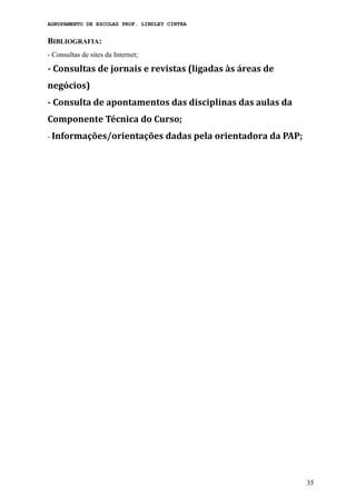 AGRUPAMENTO DE ESCOLAS PROF. LINDLEY CINTRA
BIBLIOGRAFIA:
- Consultas de sites da Internet;
- Consultas de jornais e revistas (ligadas às áreas de
negócios)
- Consulta de apontamentos das disciplinas das aulas da
Componente Técnica do Curso;
- Informações/orientações dadas pela orientadora da PAP;
35
 