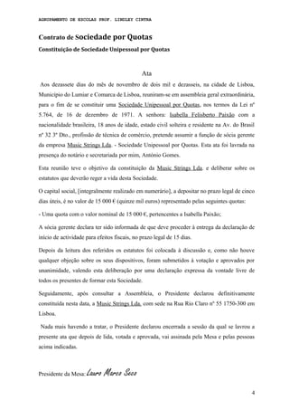 AGRUPAMENTO DE ESCOLAS PROF. LINDLEY CINTRA
Contrato de Sociedade por Quotas
Constituição de Sociedade Unipessoal por Quotas
Ata
Aos dezassete dias do mês de novembro de dois mil e dezasseis, na cidade de Lisboa,
Município do Lumiar e Comarca de Lisboa, reuniram-se em assembleia geral extraordinária,
para o fim de se constituir uma Sociedade Unipessoal por Quotas, nos termos da Lei nº
5.764, de 16 de dezembro de 1971. A senhora: Isabella Felisberto Paixão com a
nacionalidade brasileira, 18 anos de idade, estado civil solteira e residente na Av. do Brasil
nº 32 3º Dto., profissão de técnica de comércio, pretende assumir a função de sócia gerente
da empresa Music Strings Lda. - Sociedade Unipessoal por Quotas. Esta ata foi lavrada na
presença do notário e secretariada por mim, António Gomes.
Esta reunião teve o objetivo da constituição da Music Strings Lda. e deliberar sobre os
estatutos que deverão reger a vida desta Sociedade.
O capital social, [integralmente realizado em numerário], a depositar no prazo legal de cinco
dias úteis, é no valor de 15 000 € (quinze mil euros) representado pelas seguintes quotas:
- Uma quota com o valor nominal de 15 000 €, pertencentes a Isabella Paixão;
A sócia gerente declara ter sido informada de que deve proceder à entrega da declaração de
início de actividade para efeitos fiscais, no prazo legal de 15 dias.
Depois da leitura dos referidos os estatutos foi colocada à discussão e, como não houve
qualquer objeção sobre os seus dispositivos, foram submetidos à votação e aprovados por
unanimidade, valendo esta deliberação por uma declaração expressa da vontade livre de
todos os presentes de formar esta Sociedade.
Seguidamente, após consultar a Assembleia, o Presidente declarou definitivamente
constituída nesta data, a Music Strings Lda. com sede na Rua Rio Claro nº 55 1750-300 em
Lisboa.
Nada mais havendo a tratar, o Presidente declarou encerrada a sessão da qual se lavrou a
presente ata que depois de lida, votada e aprovada, vai assinada pela Mesa e pelas pessoas
acima indicadas.
Presidente da Mesa: Lauro Marco Seco
4
 