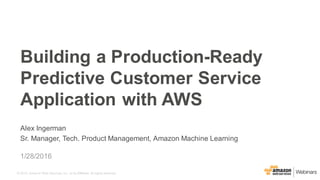 © 2015, Amazon Web Services, Inc. or its Affiliates. All rights reserved.
Alex Ingerman
Sr. Manager, Tech. Product Management, Amazon Machine Learning
1/28/2016
Building a Production-Ready
Predictive Customer Service
Application with AWS
 