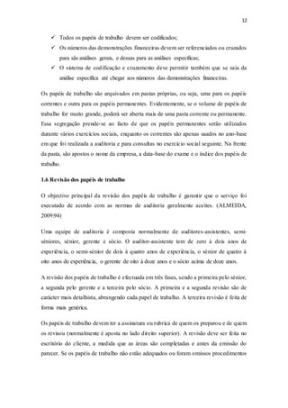 12
 Todos os papéis de trabalho devem ser codificados;
 Os números das demonstrações financeiras devem ser referenciados ou cruzados
para sãs análises gerais, e dessas para as análises específicas;
 O sistema de codificação e cruzamento deve permitir também que se saia da
análise específica até chegar aos números das demonstrações financeiras.
Os papéis de trabalho são arquivados em pastas próprias, ou seja, uma para os papéis
correntes e outra para os papéis permanentes. Evidentemente, se o volume de papéis de
trabalho for muito grande, poderá ser aberta mais de uma pasta corrente ou permanente.
Essa segregação prende-se ao facto de que os papéis permanentes serão utilizados
durante vários exercícios sociais, enquanto os correntes são apenas usados no ano-base
em que foi realizada a auditoria e para consultas no exercício social seguinte. Na frente
da pasta, são apostos o nome da empresa, a data-base do exame e o índice dos papéis de
trabalho.
1.6 Revisão dos papéis de trabalho
O objectivo principal da revisão dos papéis de trabalho é garantir que o serviço foi
executado de acordo com as normas de auditoria geralmente aceites. (ALMEIDA,
2009:94)
Uma equipe de auditoria é composta normalmente de auditores-assistentes, semi-
séniores, sénior, gerente e sócio. O auditor-assistente tem de zero à dois anos de
experiência, o semi-sénior de dois à quatro anos de experiência, o sénior de quatro à
oito anos de experiência, o gerente de oito à doze anos e o sócio acima de doze anos.
A revisão dos papéis de trabalho é efectuada em três fases, sendo a primeira pelo sénior,
a segunda pelo gerente e a terceira pelo sócio. A primeira e a segunda revisão são de
carácter mais detalhista, abrangendo cada papel de trabalho. A terceira revisão é feita de
forma mais genérica.
Os papéis de trabalho devem ter a assinatura ou rubrica de quem os preparou e de quem
os revisou (normalmente é aposta no lado direito superior). A revisão deve ser feita no
escritório do cliente, a medida que as áreas são completadas e antes da emissão do
parecer. Se os papéis de trabalho não estão adequados ou foram omissos procedimentos
 