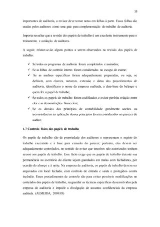 13
importantes de auditoria, o revisor deve tomar notas em folhas à parte. Essas folhas são
usadas pelos auditores como uma guia para complementação do trabalho de auditoria.
Importa ressaltar que a revisão dos papéis de trabalho é um excelente instrumento para o
treinamento e avaliação de auditores.
A seguir, relatar-se-ão alguns pontos a serem observados na revisão dos papéis de
trabalho:
 Se todos os programas de auditoria foram completados e assinados;
 Se as folhas de controlo interno foram consideradas no escopo do exame;
 Se as analises especificas foram adequadamente preparadas, ou seja, se
definem, com clareza, natureza, extensão e datas dos procedimentos de
auditoria, identificam o nome da empresa auditada, a data-base do balanço e
quem fez o papel de trabalho;
 Se todos os papeis de trabalho foram codificados e existe perfeita relação entre
eles e as demonstrações financeiras;
 Se os desvios dos princípios de contabilidade geralmente aceites ou
inconsistências na aplicação desses princípios foram considerados no parecer do
auditor.
1.7 Controlo físico dos papéis de trabalho
Os papéis de trabalho são de propriedade dos auditores e representam o registo do
trabalho executado e a base para emissão do parecer; portanto, eles devem ser
adequadamente controlados, no sentido de evitar que terceiros não autorizados tenham
acesso aos papéis de trabalho. Esse facto exige que os papéis de trabalho durante sua
permanência no escritório do cliente sejam guardados em malas com fechaduras, por
ocasião do almoço e à noite. Na empresa de auditoria, os papéis de trabalho devem ser
arquivados em local fechado, com controlo de entrada e saída e protegidos contra
incêndio. Esses procedimentos de controlo são para evitar possíveis modificações no
conteúdos dos papéis de trabalho, resguardar as técnicas específicas desenvolvidas pela
empresa de auditoria e impedir a divulgação de assuntos confidenciais da empresa
auditada. (ALMEIDA, 2009:95)
 