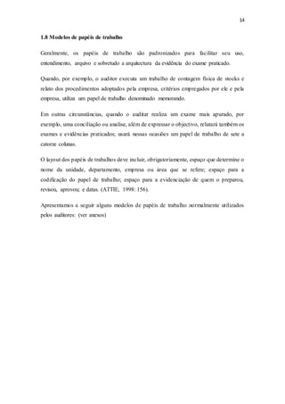 14
1.8 Modelos de papéis de trabalho
Geralmente, os papéis de trabalho são padronizados para facilitar seu uso,
entendimento, arquivo e sobretudo a arquitectura da evidência do exame praticado.
Quando, por exemplo, o auditor executa um trabalho de contagem física de stocks e
relato dos procedimentos adoptados pela empresa, critérios empregados por ele e pela
empresa, utiliza um papel de trabalho denominado memorando.
Em outras circunstâncias, quando o auditar realiza um exame mais apurado, por
exemplo, uma conciliação ou analise, além de expressar o objectivo, relatará também os
exames e evidências praticados; usará nessas ocasiões um papel de trabalho de sete a
catorze colunas.
O layout dos papéis de trabalhos deve incluir, obrigatoriamente, espaço que determine o
nome da unidade, departamento, empresa ou área que se refere; espaço para a
codificação do papel de trabalho; espaço para a evidenciação de quem o preparou,
revisou, aprovou; e datas. (ATTIE, 1998: 156).
Apresentamos a seguir alguns modelos de papéis de trabalho normalmente utilizados
pelos auditores: (ver anexos)
 